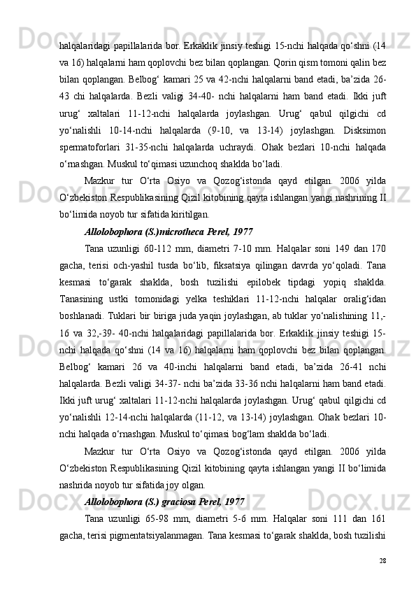 halqalaridagi papillalarida bor. Erkaklik jinsiy teshigi 15-nchi halqada qo‘shni (14
va 16) halqalarni ham qoplovchi bez bilan qoplangan. Qorin qism tomoni qalin bez
bilan qoplangan. Belbog‘ kamari 25 va 42-nchi halqalarni band etadi, ba’zida 26-
43   chi   halqalarda.   Bezli   valigi   34-40-   nchi   halqalarni   ham   band   etadi.   Ikki   juft
urug‘   xaltalari   11-12-nchi   halqalarda   joylashgan.   Urug‘   qabul   qilgichi   cd
yo‘nalishli   10-14-nchi   halqalarda   (9-10,   va   13-14)   joylashgan.   Disksimon
spermatoforlari   31-35-nchi   halqalarda   uchraydi.   Ohak   bezlari   10-nchi   halqada
o‘rnashgan. Muskul to‘qimasi uzunchoq shaklda bo‘ladi.
Mazkur   tur   O‘rta   Osiyo   va   Qozog‘istonda   qayd   etilgan.   2006   yilda
O‘zbekiston Respublikasining Qizil kitobining qayta ishlangan yangi nashrining II
bo‘limida noyob tur sifatida kiritilgan. 
Allolobophora (S.)microtheca Perel, 1977
Tana   uzunligi   60-112   mm,   diametri   7-10   mm.   Halqalar   soni   149   dan   170
gacha,   terisi   och-yashil   tusda   bo‘lib,   fiksatsiya   qilingan   davrda   yo‘qoladi.   Tana
kesmasi   to‘garak   shaklda,   bosh   tuzilishi   epilobek   tipdagi   yopiq   shaklda.
Tanasining   ustki   tomonidagi   yelka   teshiklari   11-12-nchi   halqalar   oralig‘idan
boshlanadi. Tuklari bir biriga juda yaqin joylashgan, ab tuklar yo‘nalishining 11,-
16   va   32,-39-   40-nchi   halqalaridagi   papillalarida   bor.   Erkaklik   jinsiy   teshigi   15-
nchi   halqada   qo‘shni   (14   va   16)   halqalarni   ham   qoplovchi   bez   bilan   qoplangan.
Belbog‘   kamari   26   va   40-inchi   halqalarni   band   etadi,   ba’zida   26-41   nchi
halqalarda. Bezli valigi 34-37- nchi ba’zida 33-36 nchi halqalarni ham band etadi.
Ikki juft urug‘ xaltalari 11-12-nchi halqalarda joylashgan. Urug‘ qabul qilgichi cd
yo‘nalishli   12-14-nchi   halqalarda   (11-12,  va   13-14)   joylashgan.   Ohak  bezlari   10-
nchi halqada o‘rnashgan. Muskul to‘qimasi bog‘lam shaklda bo‘ladi.
Mazkur   tur   O‘rta   Osiyo   va   Qozog‘istonda   qayd   etilgan.   2006   yilda
O‘zbekiston Respublikasining  Qizil kitobining qayta ishlangan yangi II bo‘limida
nashrida noyob tur sifatida joy olgan. 
Allolobophora (S.) graciosa Perel, 1977
Tana   uzunligi   65-98   mm,   diametri   5-6   mm.   Halqalar   soni   111   dan   161
gacha, terisi pigmentatsiyalanmagan. Tana kesmasi to‘garak shaklda, bosh tuzilishi
28 
