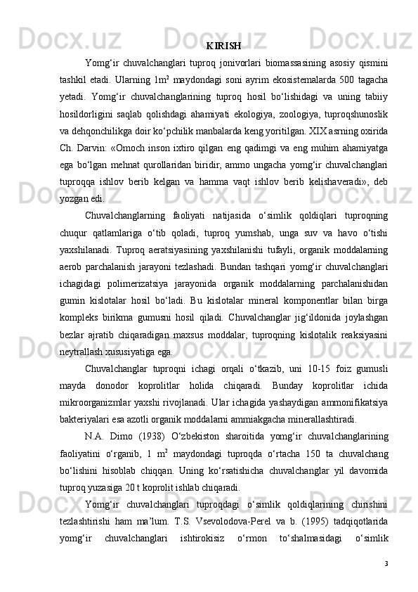 KIRISH
Yomg‘ir   chuvalchanglari   tuproq   jonivorlari   biomassasining   asosiy   qismini
tashkil   etadi.   Ularning   1m 2
  maydondagi   soni   ayrim   ekosistemalarda   500   tagacha
yetadi.   Yomg‘ir   chuvalchanglarining   tuproq   hosil   bo‘lishidagi   va   uning   tabiiy
hosildorligini   saqlab   qolishdagi   ahamiyati   ekologiya,   zoologiya,   tuproqshunoslik
va dehqonchilikga doir ko‘pchilik manbalarda keng yoritilgan. XIX asrning oxirida
Ch.   Darvin:   «Omoch   inson   ixtiro   qilgan   eng   qadimgi   va   eng   muhim   ahamiyatga
ega   bo‘lgan   mehnat   qurollaridan   biridir,   ammo   ungacha   yomg‘ir   chuvalchanglari
tuproqqa   ishlov   berib   kelgan   va   hamma   vaqt   ishlov   berib   kelishaveradi»,   deb
yozgan edi.
Chuvalchanglarning   faoliyati   natijasida   o‘simlik   qoldiqlari   tuproqning
chuqur   qatlamlariga   o‘tib   qoladi,   tuproq   yumshab,   unga   suv   va   havo   o‘tishi
yaxshilanadi.   Tuproq   aeratsiyasining   yaxshilanishi   tufayli,   organik   moddalarning
aerob   parchalanish   jarayoni   tezlashadi.   Bundan   tashqari   yomg‘ir   chuvalchanglari
ichagidagi   polimerizatsiya   jarayonida   organik   moddalarning   parchalanishidan
gumin   kislotalar   hosil   bo‘ladi.   Bu   kislotalar   mineral   komponentlar   bilan   birga
kompleks   birikma   gumusni   hosil   qiladi.   Chuvalchanglar   jig‘ildonida   joylashgan
bezlar   ajratib   chiqaradigan   maxsus   moddalar,   tuproqning   kislotalik   reaksiyasini
neytrallash xususiyatiga ega. 
Chuvalchanglar   tuproqni   ichagi   orqali   o‘tkazib,   uni   10-15   foiz   gumusli
mayda   donodor   koprolitlar   holida   chiqaradi.   Bunday   koprolitlar   ichida
mikroorganizmlar  yaxshi  rivojlanadi. Ular  ichagida yashaydigan  ammonifikatsiya
bakteriyalari esa azotli organik moddalarni ammiakgacha minerallashtiradi.
N.A.   Dimo   (1938)   O‘zbekiston   sharoitida   yomg‘ir   chuvalchanglarining
faoliyatini   o‘rganib,   1   m 2
  maydondagi   tuproqda   o‘rtacha   150   ta   chuvalchang
bo‘lishini   hisoblab   chiqqan.   Uning   ko‘rsatishicha   chuvalchanglar   yil   davomida
tuproq yuzasiga 20 t koprolit ishlab chiqaradi.
Yomg‘ir   chuvalchanglari   tuproqdagi   o‘simlik   qoldiqlarining   chirishini
tezlashtirishi   ham   ma’lum.   T.S.   Vsevolodova-Perel   va   b.   (1995)   tadqiqotlarida
yomg‘ir   chuvalchanglari   ishtirokisiz   o‘rmon   to‘shalmasidagi   o‘simlik
3 