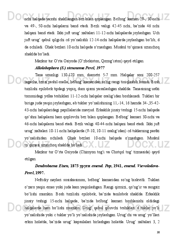 nchi halqada yaxshi shakllangan bez bilan qoplangan. Belbog‘ kamari 29-, 30-nchi
va   49-,   50-nchi   halqalarni   band   etadi.   Bezli   valigi   42-45   nchi,   ba’zida   46   nchi
halqani band etadi. Ikki juft urug‘ xaltalari 11-12-nchi halqalarda joylashgan. Uch
juft urug‘ qabul qilgichi cd yo‘nalishli 12-14-nchi halqalarda joylashgan bo‘lib, d
da ochiladi. Ohak bezlari 10-nchi halqada o‘rnashgan. Muskul to‘qimasi uzunchoq
shaklda bo‘ladi.
Mazkur tur O‘rta Osiyoda (O‘zbekiston, Qozog‘iston) qayd etilgan. 
Allolobophora (S.) stenosoma Perel, 1977
Tana   uzunligi   130-170   mm,   diametri   5-7   mm.   Halqalar   soni   200-257
tagacha, terisi yashil-malla, belbog‘ kamaridan so‘ng rangi tiniqlashib boradi. Bosh
tuzilishi epilobek tipdagi yopiq, dum qismi yassilashgan shaklda. Tanasining ustki
tomonidagi yelka teshiklari 11-12-nchi halqalar oralig‘idan boshlanadi. Tuklari bir
biriga juda yaqin joylashgan, ab tuklar yo‘nalishining 11,-14, 16 hamda 34-,35-42-
43-nchi halqalaridagi papillalarida mavjud. Erkaklik jinsiy teshigi 15-nchi halqada
qo‘shni halqalarni ham qoplovchi bez bilan qoplangan. Belbog‘ kamari 30-nchi va
46-nchi halqalarni band etadi. Bezli valigi 40-44-nchi halqani band etadi. Ikki juft
urug‘ xaltalari 10-11-nchi halqalarda (9-10, 10-11 oralig‘idan) cd tuklarning pastki
yo‘nalishidan   ochiladi.   Ohak   bezlari   10-nchi   halqada   o‘rnashgan.   Muskul
to‘qimasi uzunchoq shaklda bo‘ladi. 
Mazkur tur O‘rta Osiyoda (Chimyon tog‘i va Chotqol tog‘ tizmasida) qayd
etilgan. 
Dendrobaena Eisen,   1873 уруғи   emend. Pop , 1941,   emend. Vsevolodova-
Perel , 1997.
Nefridiy   naylari   sosiskasimon,   belbog‘   kamaridan   so‘ng   biskvitli.   Tuklari
o‘zaro yaqin emas yoki juda kam yaqinlashgan. Rangi qirmizi, qo‘ng‘ir va rangsiz
bo‘lishi   mumkin.   Bosh   tuzilishi   epilobek,   ba’zida   tanilobek   shaklda.   Erkaklik
jinsiy   teshigi   15-nchi   halqada,   ba’zida   belbog‘   kamari   boshlanishi   oldidagi
halqalarda   ham   bo‘lishi   mumkin.   Urug‘   qabul   qiluvchi   teshiklari   d   tuklar   yo‘li
yo‘nalishida yoki c tuklar yo‘li yo‘nalishida joylashgan. Urug‘chi va urug‘ yo‘llari
erkin   holatda,   ba’zida   urug‘   kapsulalari   birlashgan   holatda.   Urug‘   xaltalari   3,   2
30 