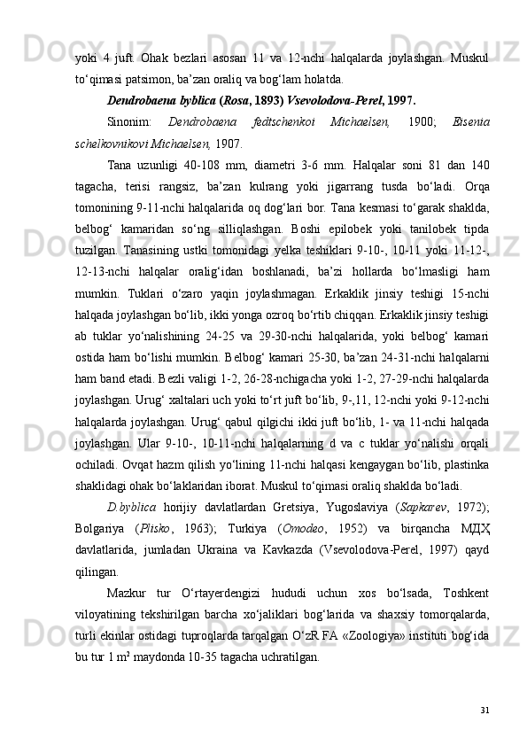 yoki   4   juft.   Ohak   bezlari   asosan   11   va   12-nchi   halqalarda   joylashgan.   Muskul
to‘qimasi patsimon, ba’zan oraliq va bog‘lam holatda.
Dendrobaena byblica  ( Rosa , 1893)  Vsevolodova-Perel , 1997.
Sinonim:   Dendrobaena   fedtschenkoi   Michaelsen,   1900;   Eisenia
schelkovnikovi Michaelsen,  1907.
Tana   uzunligi   40-108   mm,   diametri   3-6   mm.   Halqalar   soni   81   dan   140
tagacha,   terisi   rangsiz,   ba’zan   kulrang   yoki   jigarrang   tusda   bo‘ladi.   Orqa
tomonining 9-11-nchi halqalarida oq dog‘lari bor. Tana kesmasi to‘garak shaklda,
belbog‘   kamaridan   so‘ng   silliqlashgan.   Boshi   epilobek   yoki   tanilobek   tipda
tuzilgan.   Tanasining   ustki   tomonidagi   yelka   teshiklari   9-10-,   10-11   yoki   11-12-,
12-13-nchi   halqalar   oralig‘idan   boshlanadi,   ba’zi   hollarda   bo‘lmasligi   ham
mumkin.   Tuklari   o‘zaro   yaqin   joylashmagan.   Erkaklik   jinsiy   teshigi   15-nchi
halqada joylashgan bo‘lib, ikki yonga ozroq bo‘rtib chiqqan. Erkaklik jinsiy teshigi
ab   tuklar   yo‘nalishining   24-25   va   29-30-nchi   halqalarida,   yoki   belbog‘   kamari
ostida ham bo‘lishi mumkin. Belbog‘ kamari 25-30, ba’zan 24-31-nchi halqalarni
ham band etadi. Bezli valigi 1-2, 26-28-nchigacha yoki 1-2, 27-29-nchi halqalarda
joylashgan. Urug‘ xaltalari uch yoki to‘rt juft bo‘lib, 9-,11, 12-nchi yoki 9-12-nchi
halqalarda joylashgan. Urug‘ qabul qilgichi ikki juft bo‘lib, 1- va 11-nchi halqada
joylashgan.   Ular   9-10-,   10-11-nchi   halqalarning   d   va   c   tuklar   yo‘nalishi   orqali
ochiladi. Ovqat hazm qilish yo‘lining 11-nchi halqasi kengaygan bo‘lib, plastinka
shaklidagi ohak bo‘laklaridan iborat. Muskul to‘qimasi oraliq shaklda bo‘ladi.
D.byblica   horijiy   davlatlardan   Gretsiya,   Yugoslaviya   ( Sapkarev ,   1972);
Bolgariya   ( Plisko ,   1963);   Turkiya   ( Omode о ,   1952)   va   birqancha   МДҲ
davlatlarida,   jumladan   Ukraina   va   Kavkazda   (Vsevolodova-Perel,   1997)   qayd
qilingan.
Mazkur   tur   O‘rtayerdengizi   hududi   uchun   xos   bo‘lsada,   Toshkent
viloyatining   tekshirilgan   barcha   xo‘jaliklari   bog‘larida   va   shaxsiy   tomorqalarda,
turli ekinlar ostidagi tuproqlarda tarqalgan O‘zR FA «Zoologiya» instituti bog‘ida
bu tur 1 m 2
 maydonda 10-35 tagacha uchratilgan.
31 