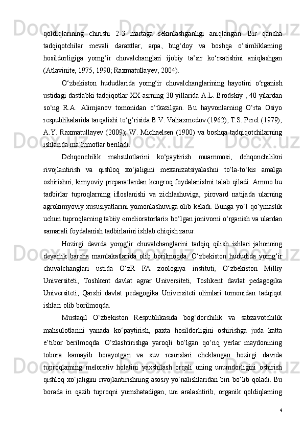qoldiqlarining   chirishi   2-3   martaga   sekinlashganligi   aniqlangan.   Bir   qancha
tadqiqotchilar   mevali   daraxtlar,   arpa,   bug‘doy   va   boshqa   o‘simliklarning
hosildorligiga   yomg‘ir   chuvalchanglari   ijobiy   ta’sir   ko‘rsatishini   aniqlashgan
(Atlavinite, 1975, 1990; Raxmatullayev, 2004). 
O‘zbekiston   hududlarida   yomg‘ir   chuvalchanglarining   hayotini   o‘rganish
ustidagi dastlabki tadqiqotlar XX-asrning 30 yillarida A.L. Brodskiy , 40 yilardan
so‘ng   R.A.   Alimjanov   tomonidan   o‘tkazilgan.   Bu   hayvonlarning   O‘rta   Osiyo
respublikalarida tarqalishi to‘g‘risida B.V. Valiaxmedov (1962); T.S. Perel (1979);
A.Y.  Raxmatullayev   (2009);   W.   Michaelsen   (1900)   va  boshqa   tadqiqotchilarning
ishlarida ma’lumotlar beriladi. 
Dehqonchilik   mahsulotlarini   ko‘paytirish   muammosi,   dehqonchilikni
rivojlantirish   va   qishloq   xo‘jaligini   mexanizatsiyalashni   to‘la-to‘kis   amalga
oshirishni, kimyoviy preparatlardan kengroq foydalanishni talab qiladi. Ammo bu
tadbirlar   tuproqlarning   ifloslanishi   va   zichlashuviga,   pirovard   natijada   ularning
agrokimyoviy xususiyatlarini yomonlashuviga olib keladi. Bunga yo‘l qo‘ymaslik
uchun tuproqlarning tabiiy «melioratorlari» bo‘lgan jonivorni o‘rganish va ulardan
samarali foydalanish tadbirlarini ishlab chiqish zarur.
Hozirgi   davrda   yomg‘ir   chuvalchanglarini   tadqiq   qilish   ishlari   jahonning
deyarlik   barcha   mamlakatlarida   olib   borilmoqda.   O‘zbekiston   hududida   yomg‘ir
chuvalchanglari   ustida   O‘zR   FA   zoologiya   instituti,   O‘zbekiston   Milliy
Universiteti,   Toshkent   davlat   agrar   Universiteti,   Toshkent   davlat   pedagogika
Universiteti,   Qarshi   davlat   pedagogika   Universiteti   olimlari   tomonidan   tadqiqot
ishlari olib borilmoqda. 
Mustaqil   O‘zbekiston   Respublikasida   bog‘dorchilik   va   sabzavotchilik
mahsulotlarini   yanada   ko‘paytirish,   paxta   hosildorligini   oshirishga   juda   katta
e’tibor   berilmoqda.   O‘zlashtirishga   yaroqli   bo‘lgan   qo‘riq   yerlar   maydonining
tobora   kamayib   borayotgan   va   suv   resurslari   cheklangan   hozirgi   davrda
tuproqlarning   melorativ   holatini   yaxshilash   orqali   uning   unumdorligini   oshirish
qishloq xo‘jaligini rivojlantirishning asosiy yo‘nalishlaridan biri bo‘lib qoladi. Bu
borada   in   qazib   tuproqni   yumshatadigan,   uni   aralashtirib,   organik   qoldiqlarning
4 