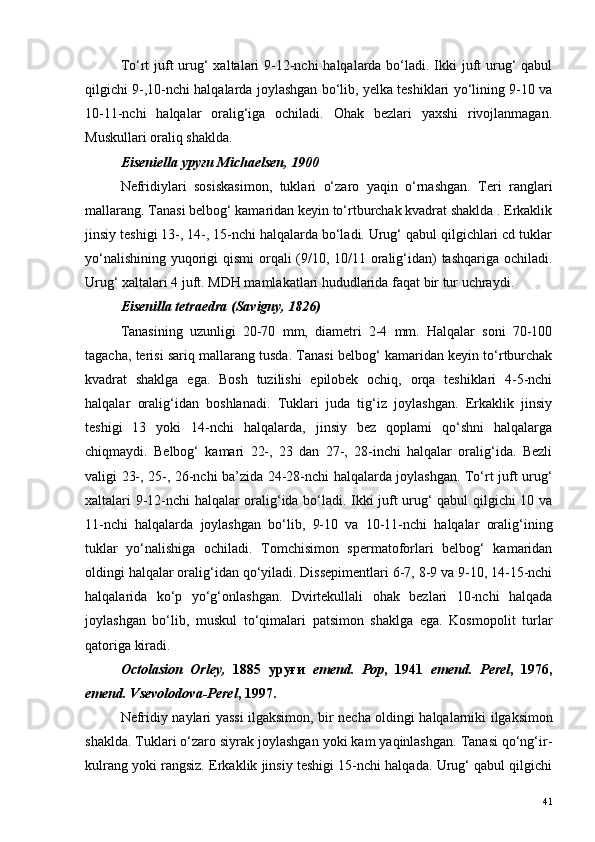 To‘rt  juft  urug‘ xaltalari  9-12-nchi halqalarda bo‘ladi. Ikki juft urug‘  qabul
qilgichi 9-,10-nchi halqalarda joylashgan bo‘lib, yelka teshiklari yo‘lining 9-10 va
10-11-nchi   halqalar   oralig‘iga   ochiladi.   Ohak   bezlari   yaxshi   rivojlanmagan.
Muskullari oraliq shaklda.
Eiseniella уруғи Michaelsen, 1900
Nefridiylari   sosiskasimon,   tuklari   o‘zaro   yaqin   o‘rnashgan.   Teri   ranglari
mallarang. Tanasi belbog‘ kamaridan keyin to‘rtburchak kvadrat shaklda . Erkaklik
jinsiy teshigi 13-, 14-, 15-nchi halqalarda bo‘ladi. Urug‘ qabul qilgichlari cd tuklar
yo‘nalishining yuqorigi  qismi  orqali (9/10, 10/11 oralig‘idan)  tashqariga ochiladi.
Urug‘ xaltalari 4 juft. MDH mamlakatlari hududlarida faqat bir tur uchraydi. 
Eisenilla tetraedra (Savigny, 1826)
Tanasining   uzunligi   20-70   mm,   diametri   2-4   mm.   Halqalar   soni   70-100
tagacha, terisi sariq mallarang tusda. Tanasi belbog‘ kamaridan keyin to‘rtburchak
kvadrat   shaklga   ega.   Bosh   tuzilishi   epilobek   ochiq,   orqa   teshiklari   4-5-nchi
halqalar   oralig‘idan   boshlanadi.   Tuklari   juda   tig‘iz   joylashgan.   Erkaklik   jinsiy
teshigi   13   yoki   14-nchi   halqalarda,   jinsiy   bez   qoplami   qo‘shni   halqalarga
chiqmaydi.   Belbog‘   kamari   22-,   23   dan   27-,   28-inchi   halqalar   oralig‘ida.   Bezli
valigi 23-, 25-, 26-nchi ba’zida 24-28-nchi halqalarda joylashgan. To‘rt juft urug‘
xaltalari 9-12-nchi halqalar oralig‘ida bo‘ladi. Ikki juft urug‘ qabul qilgichi 10 va
11-nchi   halqalarda   joylashgan   bo‘lib,   9-10   va   10-11-nchi   halqalar   oralig‘ining
tuklar   yo‘nalishiga   ochiladi.   Tomchisimon   spermatoforlari   belbog‘   kamaridan
oldingi halqalar oralig‘idan qo‘yiladi. Dissepimentlari 6-7, 8-9 va 9-10, 14-15-nchi
halqalarida   ko‘p   yo‘g‘onlashgan.   Dvirtekullali   ohak   bezlari   10-nchi   halqada
joylashgan   bo‘lib,   muskul   to‘qimalari   patsimon   shaklga   ega.   Kosmopolit   turlar
qatoriga kiradi.
Octolasion   Orley,   1885   уруғи   emend.   Pop ,   1941   emend.   Perel ,   1976,
emend. Vsevolo dova-Perel , 1997.
Nefridiy   naylari   yassi   ilgaksimon ,   bir   necha   oldingi   halqalarniki   ilgaksimon
shaklda .  Tuklari o‘zaro siyrak joylashgan yoki kam yaqinlashgan. Tanasi qo‘ng‘ir-
kulrang yoki rangsiz. Erkaklik jinsiy teshigi 15-nchi halqada. Urug‘ qabul qilgichi
41 
