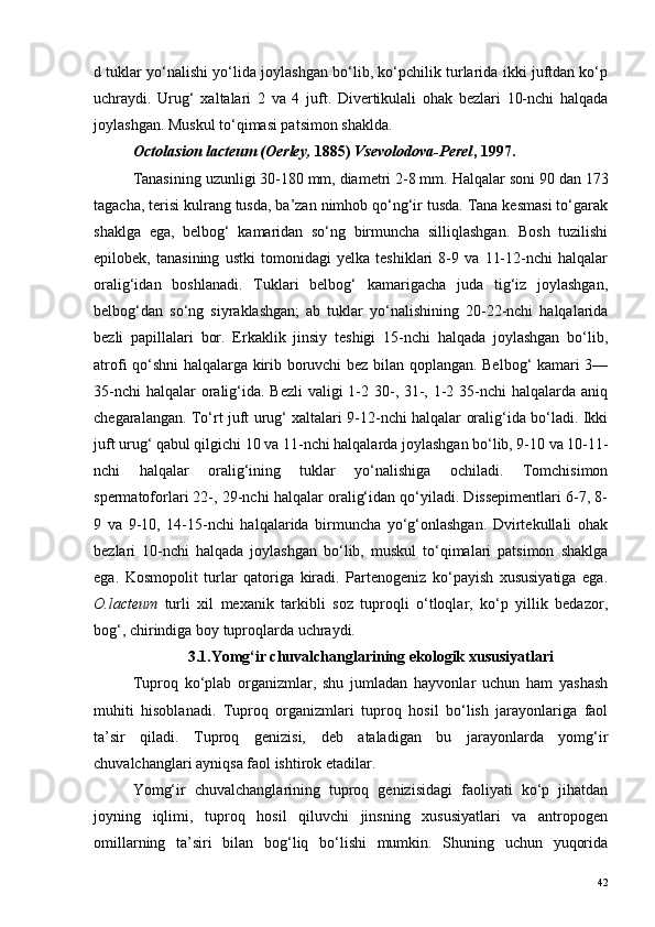d tuklar yo‘nalishi yo‘lida joylashgan bo‘lib, ko‘pchilik turlarida ikki juftdan ko‘p
uchraydi.   Urug‘   xaltalari   2   va   4   juft.   Divertikulali   ohak   bezlari   10-nchi   halqada
joylashgan. Muskul to‘qimasi patsimon shaklda. 
Octolasion lacteum (Oerley,  1885)  Vsevolodova-Perel , 1997.
Tanasining uzunligi 30-180 mm, diametri 2-8 mm.  Halqalar soni 90 dan 173
tagacha, terisi kulrang tusda, ba’zan nimhob qo‘ng‘ir tusda. Tana kesmasi to‘garak
shaklga   ega,   belbog‘   kamaridan   so‘ng   birmuncha   silliqlashgan.   Bosh   tuzilishi
epilobek,   tanasining   ustki   tomonidagi   yelka   teshiklari   8-9   va   11-12-nchi   halqalar
oralig‘idan   boshlanadi.   Tuklari   belbog‘   kamarigacha   juda   tig‘iz   joylashgan,
belbog‘dan   so‘ng   siyraklashgan;   ab   tuklar   yo‘nalishining   20-22-nchi   halqalarida
bezli   papillalari   bor.   Erkaklik   jinsiy   teshigi   15-nchi   halqada   joylashgan   bo‘lib,
atrofi qo‘shni halqalarga kirib boruvchi bez bilan qoplangan. Belbog‘ kamari 3—
35-nchi  halqalar oralig‘ida. Bezli  valigi  1-2 30-, 31-, 1-2 35-nchi halqalarda aniq
chegaralangan. To‘rt juft urug‘ xaltalari 9-12-nchi halqalar oralig‘ida bo‘ladi. Ikki
juft urug‘ qabul qilgichi 10 va 11-nchi halqalarda joylashgan bo‘lib, 9-10 va 10-11-
nchi   halqalar   oralig‘ining   tuklar   yo‘nalishiga   ochiladi.   Tomchisimon
spermatoforlari 22-, 29-nchi halqalar oralig‘idan qo‘yiladi. Dissepimentlari 6-7, 8-
9   va   9-10,   14-15-nchi   halqalarida   birmuncha   yo‘g‘onlashgan.   Dvirtekullali   ohak
bezlari   10-nchi   halqada   joylashgan   bo‘lib,   muskul   to‘qimalari   patsimon   shaklga
ega.   Kosmopolit   turlar   qatoriga   kiradi.   Partenogeniz   ko‘payish   xususiyatiga   ega.
O.lacteum   turli   xil   mexanik   tarkibli   soz   tuproqli   o‘tloqlar,   ko‘p   yillik   bedazor,
bog‘, chirindiga boy tuproqlarda uchraydi.
3.1.Y omg‘ir chuvalchanglarining ekologik xususiyatlari
Tuproq   ko‘plab   organizmlar,   shu   jumladan   hayvonlar   uchun   ham   yashash
muhiti   hisoblanadi.   Tuproq   organizmlari   tuproq   hosil   bo‘lish   jarayonlariga   faol
ta’sir   qiladi.   Tuproq   genizisi,   deb   ataladigan   bu   jarayonlarda   yomg‘ir
chuvalchanglari ayniqsa faol ishtirok etadilar.
Yomg‘ir   chuvalchanglarining   tuproq   genizisidagi   faoliyati   ko‘p   jihatdan
joyning   iqlimi,   tuproq   hosil   qiluvchi   jinsning   xususiyatlari   va   antropogen
omillarning   ta’siri   bilan   bog‘liq   bo‘lishi   mumkin.   Shuning   uchun   yuqorida
42 