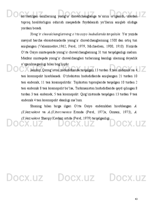 ko‘rsatilgan   omillarning   yomg‘ir   chuvalchanglariga   ta’sirini   o‘rganish,   ulardan
tuproq   hosildorligini   oshirish   maqsadida   foydalanish   yo‘llarini   aniqlab   olishga
yordam beradi.
Yomg‘ir chuvalchanglarining o‘rta osiyo hududlarida tarqalishi.  Yer yuzida
mavjud   barcha   ekosistemalarda   yomg‘ir   chuvalchanglarining   1500   dan   ortiq   turi
aniqlangan   (Valiaxmedov,1962;   Perel,   1979,   Michaelsen,   1900,   1910).   Hozirda
O‘rta Osiyo mintaqasida yomg‘ir chuvalchanglarining 31 turi tarqalganligi malum.
Mazkur   mintaqada   yomg‘ir   chuvalchanglari   turlarining   kamligi   ularning   deyarlik
o‘rganilmaganligi bilan bog‘liqdir.
Janubiy Qozog‘iston xududidlarida tarqalgan 13 turdan 9 tasi endemik va 4
tasi   kosmopolit   hisoblanadi.   O‘zbekiston   hududidlarida   aniqlangan   21   turdan   10
tasi endemik, 11 tasi kosmopolitdir. Tojikiston tuproqlarida tarqalgan 10 turdan 2
tasi endemik 8 tasi kosmopolit bo‘lsa, Turkmaniston hududidlarida qayd qilingan 8
turdan 3 tasi endemek, 5 tasi kosmopolit. Qirg‘izistonda tarqalgan 13 turdan 9 tasi
endemik 4 tasi kosmopolit ekanligi ma’lum.
Shuning   bilan   birga   ilgari   O‘rta   Osiyo   endemiklari   hisoblangan   A.
(S.)kaznakovi   va   A.(S.)turcmenica   Eronda   (Perel,   1972а;   Omrani,   1973),   A.
(S.)kaznakovi  Sharqiy Kavkaz ortida (Perel, 1979) tarqalganligi 
43 