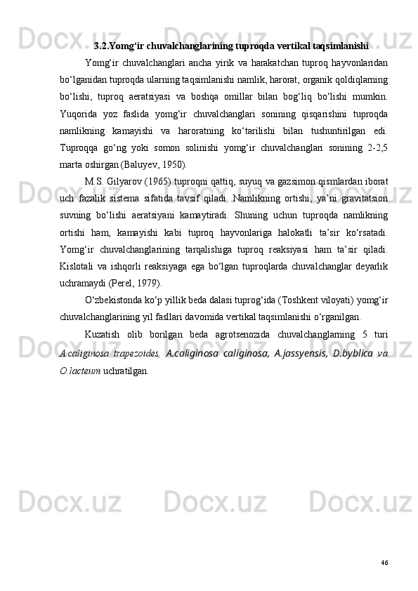 3.2.Yomg‘ir chuvalchanglarining tuproqda vertikal taqsimlanishi
Yomg‘ir   chuvalchanglari   ancha   yirik   va   harakatchan   tuproq   hayvonlaridan
bo‘lganidan tuproqda ularning taqsimlanishi namlik, harorat, organik qoldiqlarning
bo‘lishi,   tuproq   aeratsiyasi   va   boshqa   omillar   bilan   bog‘liq   bo‘lishi   mumkin.
Yuqorida   yoz   faslida   yomg‘ir   chuvalchanglari   sonining   qisqarishini   tuproqda
namlikning   kamayishi   va   haroratning   ko‘tarilishi   bilan   tushuntirilgan   edi.
Tuproqqa   go‘ng   yoki   somon   solinishi   yomg‘ir   chuvalchanglari   sonining   2-2,5
marta oshirgan (Baluyev, 1950).
M.S. Gilyarov (1965) tuproqni qattiq, suyuq va gazsimon qismlardan iborat
uch   fazalik   sistema   sifatida   tavsif   qiladi.   Namlikning   ortishi,   ya’ni   gravitatsion
suvning   bo‘lishi   aeratsiyani   kamaytiradi.   Shuning   uchun   tuproqda   namlikning
ortishi   ham,   kamayishi   kabi   tuproq   hayvonlariga   halokatli   ta’sir   ko‘rsatadi.
Yomg‘ir   chuvalchanglarining   tarqalishiga   tuproq   reaksiyasi   ham   ta’sir   qiladi.
Kislotali   va   ishqorli   reaksiyaga   ega   bo‘lgan   tuproqlarda   chuvalchanglar   deyarlik
uchramaydi (Perel, 1979).
O‘zbekistonda ko‘p yillik beda dalasi tuprog‘ida (Toshkent viloyati) yomg‘ir
chuvalchanglarining yil fasllari davomida vertikal taqsimlanishi o‘rganilgan.
Kuzatish   olib   borilgan   beda   agrotsenozida   chuvalchanglarning   5   turi
A.caliginosa   trapezoides,   A.caliginosa   caliginosa,   A.jassyensis,   D.byblica   va
O.lacteum  uchratilgan. 
46 
