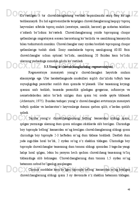 Ko‘rsatilgan   5   tur   chuvalchanglarning   vertikal   taqsimlanishi   aniq   farq   ko‘zga
tashlanmaydi. Bu hol agrotsenozlarda tarqalgan chuvalchanglarning haqiqiy tuproq
hayvonlari sifatida tuproq muhiti (aeratsiya,  namlik, harorat) ga nisbatan talablari
o‘xshash   bo‘lishini   ko‘rsatadi.   Chuvalchanglarning   yozda   tuproqning   chuqur
qatlamlariga migratsiyasi asosan haroratning ko‘tarilishi va namlikning kamayishi
bilan tushinturish mumkin. Chuvalchanglar may oyidan boshlab tuproqning chuqur
qatlamlariga   tushib   oladi.   Ilmiy   manbalarda   tuproq   namligining   60-80   foizi
chuvalchanglar   uchun   optimal   bo‘lishi,   namlikning   20   foizdan   kam   bo‘lishi
ularning yashashiga monelik qilishi ko‘rsatiladi 
3.3.Yomg‘ir chuvalchanglarining regeneratsiyasi
Regeneratsiya   xususiyati   yomg‘ir   chuvalchanglari   hayotida   muhim
ahamiyatga   ega.   Ular   harakatlanganda   muskullari   siqilib   cho‘zilishi   tufayli   tana
suyuqligidagi   parazitlar   surilib   dum   qismida   to‘planadi.   Ular   tanasining   keyingi
qismini   uzib   tashlab,   tanasida   parazitlik   qiladigan   gregarina,   infuzoriya   va
nematodalardan   xalos   bo‘ladi   uzilgan   dum   qismi   tez   orada   qayta   tiklanadi
(Atlavinite, 1975). Bundan tashqari yomg‘ir chuvalchanglari avtotomiya xususiyati
tufayli  qushlar  va   hasharotxo‘r  hayvonlarga  dumini   qurbon  qilib,  o‘lardan   qutilib
qoladi.
Tajriba   yomg ‘ ir   chuvalchanglarining   belbog ‘   kamaridan   oldingi   qismi ,
qolgan   yarmisiga   ularning   dum   qismi   solingan   idishlarda   olib   borilgan .  Chirindiga
boy tuproqda belbog‘ kamaridan so‘ng kesilgan chuvalchanglarning oldingi qismi
chirindiga   boy   tuproqda   2-3   haftadan   so‘ng   dum   tiklana   boshladi.   Dastlab   dum
juda   ingichka   hosil   bo‘ldi,   2   oydan   so‘ng   o‘z   shaklini   tiklagan.   Chirindiga   boy
tuproqda chuvalchanglar tanasining dum tomoni oldingi qismidan 3 tagacha yangi
halqa   hosil   qilgan,   lekin   bu   jarayon   hech   qachon   chuvalchang   tanasining   to‘liq
tiklanishiga   olib   kelmagan.   Chuvalchanglarning   dum   tomoni   1,5   oydan   so‘ng
batamom nobud bo‘lganligi aniqlangan.
Chirindi   moddalar   kam   bo ‘ lgan   tuproqda   belbog ‘   kamaridan   so ‘ ng   kesilgan
chuvalchanglarning   oldingi   qismi   3   oy   davomida   o ‘ z   shaklini   batamom   tiklagan .
48 