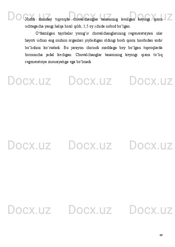 Xuddi   shunday   tuproqda   chuvalchanglar   tanasining   kesilgan   keyingi   qismi
uchtagacha yangi halqa hosil qilib, 1,5 oy ichida nobud bo‘lgan.
O ‘ tkazilgan   tajribalar   yomg ‘ ir   chuvalchanglarining   regeneratsiyasi   ular
hayoti   uchun   eng   muhim   organlari   joylashgan   oldingi   bosh   qismi   hisobidan   sodir
bo ‘ lishini   ko ‘ rsatadi .   Bu   jarayon   chirindi   moddaga   boy   bo‘lgan   tuproqlarda
birmuncha   jadal   kechgan.   Chuvalchanglar   tanasining   keyingi   qismi   to‘liq
regeneratsiya xususiyatiga ega bo‘lmadi.
49 