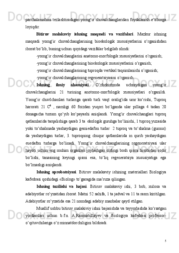 parchalanishini tezlashtiradigan yomg‘ir chuvalchanglaridan foydalanish e’tiborga
loyiqdir.
Bitiruv   malakaviy   ishning   maqsadi   va   vazifalari .   Mazkur   ishning
maqsadi   yomg‘ir   chuvalchanglarining   bioekologik   xususiyatlarini   o‘rganishdan
iborat bo‘lib, buning uchun quyidagi vazifalar belgilab olindi:
-yomg‘ir chuvalchanglarini anatomo-morfologik xususiyatlarini o’rganish;
-yomg‘ir chuvalchanglarining bioekologik xususiyatlarini o’rganish;
-yomg‘ir chuvalchanglarining tuproqda vertikal taqsimlanishi o’rganish;
-yomg‘ir chuvalchanglarining regeneratsiyasini o’rganish.
Ishning   ilmiy   ahamiyati .   O‘zbekistonda   uchraydigan   yomg‘ir
chuvalchanglarini   21   turining   anotomo-morfologik   xususiyatlari   o‘rganildi.
Yomg‘ir   chuvlchanlari   turlariga   qarab   turli   vaqt   oralig‘ida   umr   ko‘rishi,   Tuproq
harorati   21   C 0
  ,   namligi   60   foizdan   yuqori   bo‘lganda   ular   pillaga   4   tadan   20
donagacha   tuxum   qo‘yib   ko‘payashi   aniqlandi.   Yomg‘ir   chuvalchanglari   tuproq
qatlamlarida tarqalishiga qarab 3 ta  ekologik guruhga bo‘linishi, 1 tuproq yuzasida
yoki  to‘shalmada  yashaydigan  gemiedafon turlar    2 tuproq va to‘shalma  (gumus)
da   yashaydigan   turlar,   3.   tuproqning   chuqur   qatlamlarida   in   qurib   yashaydigan
euedafon   turlarga   bo‘linadi.   Yomg‘ir   chuvalchanglarining   regeneratsiyasi   ular
hayoti uchun eng muhim organlari joylashgan oldingi bosh qismi hisobidan sodir
bo‘lishi,   tanasining   keyingi   qismi   esa,   to‘liq   regeneratsiya   xususiyatiga   ega
bo‘lmasligi aniqlandi. 
Ishning   aprobatsiyasi .   Bitiruv   malakaviy   ishining   materiallari   Biologiya
kafedrasi qoshidagi «Biolog» to‘garagida ma’ruza qilingan.
Ishning   tuzilishi   va   hajmi .   Bitiruv   malakaviy   ishi,   3   bob,   xulosa   va
adabiyotlar ro‘yxatidan iborat. Matni 5 2  sahifa, 1 ta jadval va 11 ta rasm kiritilgan.
Adabiyotlar ro‘yxatida esa 21 nomdagi adabiy manbalar qayd etilgan.
Muallif ushbu bitiruv malakiviy ishni bajarishda va tayyorlashda ko‘rsatgan
yordamlari   uchun   b.f.n.   A.Raxmatullayev   va   Biologiya   kafedrasi   professor-
o‘qituvchilariga o‘z minnatdorchiligini bildiradi.
5 