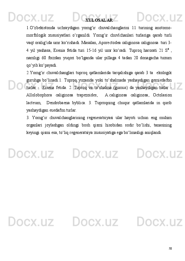 XULOSALAR
1.O‘zbekistonda   uchraydigan   yomg‘ir   chuvalchanglarini   11   turining   anotomo-
morfologik   xususiyatlari   o‘rganildi.   Yomg‘ir   chuvlchanlari   turlariga   qarab   turli
vaqt oralig‘ida umr ko‘rishadi. Masalan, Aporectodea caliginosa caliginosa  turi 3-
4   yil   yashasa,   Esenia   fetida   turi   15-16   yil   umr   ko‘radi.   Tuproq   harorati   21   S 0
  ,
namligi   60   foizdan   yuqori   bo‘lganda   ular   pillaga   4   tadan   20   donagacha   tuxum
qo‘yib ko‘payadi. 
2.Yomg‘ir   chuvalchanglari   tuproq   qatlamlarida   tarqalishiga   qarab   3   ta     ekologik
guruhga   bo‘linadi.1.   Tuproq   yuzasida   yoki   to‘shalmada   yashaydigan   gemiedafon
turlar   -     Eisena   fetida.   2.   Tuproq   va   to‘shalma   (gumus)   da   yashaydigan   turlar   -
Allolobophora   caliginosa   trapezoides,     A.caliginosa   caliginosa,   Octolasion
lacteum,     Dendrobaena   byblica.   3.   Tuproqning   chuqur   qatlamlarida   in   qurib
yashaydigan euedafon turlar. 
3.   Yomg‘ir   chuvalchanglarining   regeneratsiyasi   ular   hayoti   uchun   eng   muhim
organlari   joylashgan   oldingi   bosh   qismi   hisobidan   sodir   bo‘lishi,   tanasining
keyingi qismi esa, to‘liq regeneratsiya xususiyatiga ega bo‘lmasligi aniqlandi.
50 