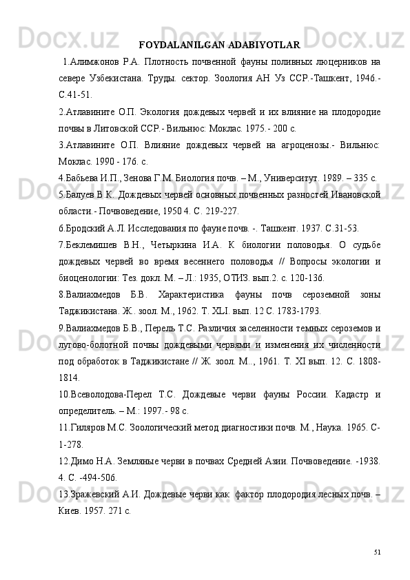 FOYDALANILGAN  ADABIYOTLAR
  1.Алимжонов   Р.А.   Плотность   почвенной   фауны   поливных   люцерников   на
севере   Узбекистана.   Труды.   сектор.   Зоология   АН   Уз   ССР.-Ташкент,   1946.-
С.41-51.
2.Атлавините   О.П.   Экология   дождевых   червей   и   их   влияние   на   плодородие
почвы в Литовской ССР.- Вильнюс: Моклас. 1975.- 200 с.
3.Атлавините   О.П.   Влияние   дождевых   червей   на   агроценозы.-   Вильнюс:
Моклас. 1990 - 176. с.
4.Бабьева И.П., Зенова Г.М. Биология почв. – М., Университут. 1989. – 335 с.
5.Балуев В.К. Дождевых червей основных почвенных разностей Ивановской
области.- Почвоведение, 1950 4. С. 219-227.
6.Бродский А.Л. Исследования по фауне почв. -. Ташкент. 1937. С.31-53.
7.Беклемишев   В.Н.,   Четыркина   И.А.   К   биологии   половодья.   О   судьбе
дождевых   червей   во   время   весеннего   половодья   //   Вопросы   экологии   и
биоценологии: Тез. докл. М. – Л.: 1935, ОТИЗ. вып.2. с. 120-136. 
8.Валиахмедов   Б.В.   Характеристика   фауны   почв   сероземной   зоны
Таджикистана. Ж.. зоол. М., 1962. Т.  XLI . вып. 12 С. 1783-1793.
9.Валиахмедов Б.В., Перель Т.С. Различия заселенности темных сероземов и
лугово-болотной   почвы   дождевыми   червями   и   изменения   их   численности
под обработок в Таджикистане // Ж. зоол. М.., 1961. Т.   XI   вып. 12. С. 1808-
1814.
10.Всеволодова-Перел   Т.С.   Дождевые   черви   фауны   России.   Кадастр   и
определитель. – М.: 1997.- 98 с.
11.Гиляров М.С. Зоологический метод диагностики почв. М., Наука. 1965. С-
1-278.
12.Димо Н.А. Земляные черви в почвах Средней Азии. Почвоведение. -1938.
4. С. -494-506.
13.Зражевский А.И. Дождевые черви как  фактор плодородия лесных почв. –
Киев. 1957. 271 с.
51 