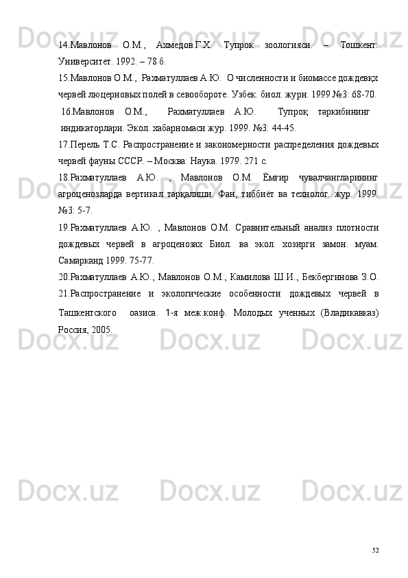 14.Мавлонов   О.М.,   Ахмедов.Г.Х.   Тупрок   зоологияси.   –   Тошкент:
Университет. 1992. – 78 б. 
15. Мавлонов О.М.,   Рахматуллаев А.Ю.   О численности и биомассе дождевқх
червей люцернов ых полей в севообороте .  Узбек. биол. жу p н. 1999.№3: 68-70.
16.Ма в лонов   О.М.,     Рахматуллаев   А.Ю.     Тупроқ   таркибининг
индикаторлари. Экол. хабарномаси жур. 1999. №3: 44-45.
17.Перель Т.С. Распространение и закономерности распределения дождевых
червей фауны СССР. – Москва: Наука. 1979. 271 с.
18. Рахматуллаев   А.Ю.   ,   Мавлонов   О.М.   Ёмғир   чувалчангларининг
агроценозларда   вертикал   тарқалиши.   Фан,   тиббиёт   ва   технолог.   жур.   1999.
№3: 5-7.
19.Рахматуллаев   А.Ю.   ,   Мавлонов   О.М.   Сравнительный   анализ   плотности
дождевых   червей   в   агроценозах   Биол.   ва   экол.   хозирги   замон.   муам.
Самарканд 1999.  75-7 7.
20.Рахматуллаев   А.Ю. ,   Мавлонов   О.М.,   Камилова   Ш.И.,   Бекбергинова   З.О.
21.Распространение   и   экологические   особенности   дождевых   червей   в
Ташкентского     оазиса .   1- я   меж.конф .   Молодых   ученных   (Владикавказ)
Россия, 2005 .
52 