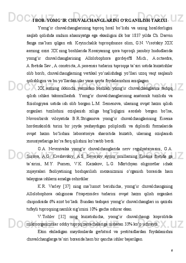 I BOB. YOMG‘IR CHUVALCHANGLARINI O‘RGANILISH TARIXI
Yomg‘ir   chuvalchanglarining   tuproq   hosil   bo‘lishi   va   uning   hosildorligini
saqlab   qolishda   muhim   ahamiyatga   ega   ekanligini   ilk   bor   1837   yilda   Ch.   Darvin
fanga   ma’lum   qilgan   edi.   Keyinchalik   tuproqshunos   olim,   G.N.   Visotskiy   XIX
asrning   oxiri   XX   ning   boshlarida   Rossiyaning   qora   tuproqli   janubiy   hududlarida
yomg‘ir   chuvalchanglarining   Allolobophora   gordejeffi   Mich.,   A.octaedra,
A.foetida Sav., A.constricta, A.jassensis turlarini tuproqqa ta’siri ustida kuzatishlar
olib   borib,   chuvalchanglarning   vertikal   yo‘nalishdagi   yo‘llari   uzoq   vaqt   saqlanib
qolishligini va bu yo‘llardan ular yana qayta foydalanishini aniqlagan.
XX   asrning   ikkinchi   yarmidan   boshlab   yomg‘ir   chuvalchanglarini   tadqiq
qilish   ishlari   takomillashdi.   Yomg‘ir   chuvalchanglarining   anatomik   tuzilishi   va
fiziologiyasi   ustida   ish   olib   borgan   L.M.   Semenova,   ularning   ovqat   hazm   qilish
organlari   tuzilishini   oziqlanish   xiliga   bog‘liqligini   asoslab   bergan   bo‘lsa,
Novosibirsk   viloyatida   B.R.Striganova   yomg‘ir   chuvalchanglarining   Eisenia
hordenskioldi   turini   bir   joyda   yashaydigan   poliploidli   va   diploidli   formalarida
ovqat   hazm   bo‘lishini   laboratoriya   sharoitida   kuzatib,   ularning   oziqlanish
xususiyatlariga ko‘ra farq qilishini ko‘rsatib berdi.
G.A.   Nevmivaka   yomg‘ir   chuvalchanglarida   nerv   regulyatsiyasini,   G.A.
Surova,   A.G.   Kreslavskiy,   A.S.   Seversov   ayrim   omillarning   Eisenia   foetida   ga
ta’sirini,   M.Y.   Pumen,   V.K.   Kazakov,   L.G.   Mkrtchyan   oligoxetlar   ichak
xujayralari   faoliyatining   boshqarilish   mexanizmini   o‘rganish   borasida   ham
talaygina ishlarni amalga oshirdilar.
K.R.   Varley   [37]   ning   ma’lumot   berishicha,   yomg‘ir   chuvalchangining
Allolobophora   caliginosa   f.trapezoides   turlarini   ovqat   hazm   qilish   organlari
chiqindisida 6% azot bo‘ladi. Bundan tashqari yomg‘ir chuvalchanglari in qazishi
tufayli tuproqning namlik sig‘imini 10% gacha oshirar ekan.
V.Tishler   [32]   ning   kuzatishicha,   yomg‘ir   chuvalchangi   koprolitida
mikroorganizmlar oddiy tuproq zarrachalariga nisbatan 33% ko‘p uchraydi.
Ekin   ekiladigan   maydonlarda   gerbitsid   va   pestitsidlardan   foydalanishni
chuvalchanglarga ta’siri borasida ham bir qancha ishlar bajarilgan. 
6 