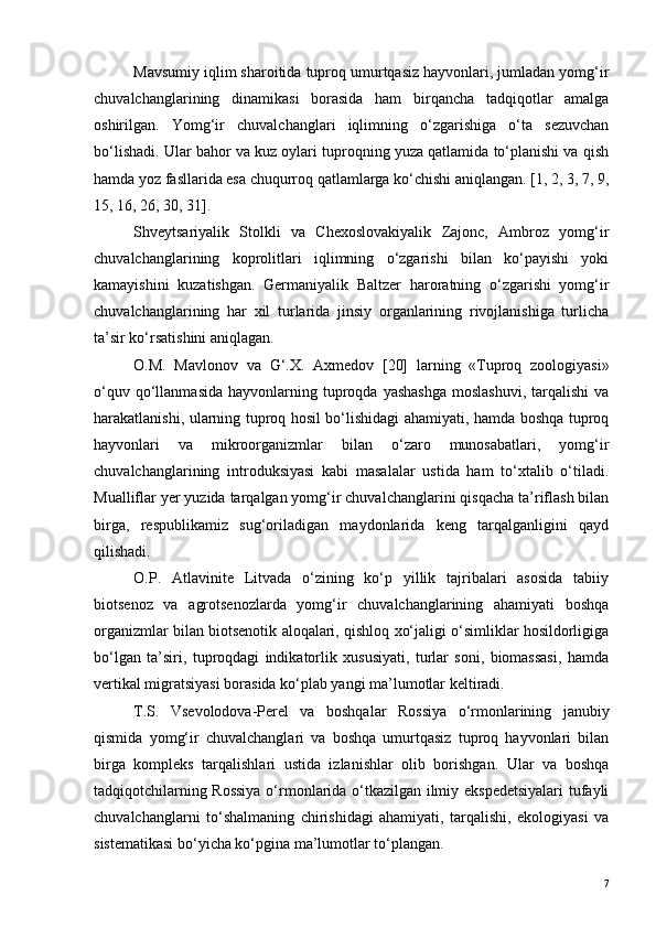 Mavsumiy iqlim sharoitida tuproq umurtqasiz hayvonlari, jumladan yomg‘ir
chuvalchanglarining   dinamikasi   borasida   ham   birqancha   tadqiqotlar   amalga
oshirilgan.   Yomg‘ir   chuvalchanglari   iqlimning   o‘zgarishiga   o‘ta   sezuvchan
bo‘lishadi. Ular bahor va kuz oylari tuproqning yuza qatlamida to‘planishi va qish
hamda yoz fasllarida esa chuqurroq qatlamlarga ko‘chishi aniqlangan. [1, 2, 3, 7, 9,
15, 16, 26, 30, 31].
Shveytsariyalik   Stolkli   va   Chexoslovakiyalik   Zajonc,   Ambroz   yomg‘ir
chuvalchanglarining   koprolitlari   iqlimning   o‘zgarishi   bilan   ko‘payishi   yoki
kamayishini   kuzatishgan.   Germaniyalik   Baltzer   haroratning   o‘zgarishi   yomg‘ir
chuvalchanglarining   har   xil   turlarida   jinsiy   organlarining   rivojlanishiga   turlicha
ta’sir ko‘rsatishini aniqlagan.
O.M.   Mavlonov   va   G‘.X.   Axmedov   [20]   larning   «Tuproq   zoologiyasi»
o‘quv  qo‘llanmasida   hayvonlarning  tuproqda  yashashga   moslashuvi,  tarqalishi   va
harakatlanishi, ularning tuproq hosil bo‘lishidagi ahamiyati, hamda boshqa tuproq
hayvonlari   va   mikroorganizmlar   bilan   o‘zaro   munosabatlari,   yomg‘ir
chuvalchanglarining   introduksiyasi   kabi   masalalar   ustida   ham   to‘xtalib   o‘tiladi.
Mualliflar yer yuzida tarqalgan yomg‘ir chuvalchanglarini qisqacha ta’riflash bilan
birga,   respublikamiz   sug‘oriladigan   maydonlarida   keng   tarqalganligini   qayd
qilishadi.
O.P.   Atlavinite   Litvada   o‘zining   ko‘p   yillik   tajribalari   asosida   tabiiy
biotsenoz   va   agrotsenozlarda   yomg‘ir   chuvalchanglarining   ahamiyati   boshqa
organizmlar bilan biotsenotik aloqalari, qishloq xo‘jaligi o‘simliklar hosildorligiga
bo‘lgan   ta’siri,   tuproqdagi   indikatorlik   xususiyati,   turlar   soni,   biomassasi,   hamda
vertikal migratsiyasi borasida ko‘plab yangi ma’lumotlar keltiradi. 
T.S.   Vsevolodova-Perel   va   boshqalar   Rossiya   o‘rmonlarining   janubiy
qismida   yomg‘ir   chuvalchanglari   va   boshqa   umurtqasiz   tuproq   hayvonlari   bilan
birga   kompleks   tarqalishlari   ustida   izlanishlar   olib   borishgan.   Ular   va   boshqa
tadqiqotchilarning Rossiya  o‘rmonlarida o‘tkazilgan ilmiy ekspedetsiyalari  tufayli
chuvalchanglarni   to‘shalmaning   chirishidagi   ahamiyati,   tarqalishi,   ekologiyasi   va
sistematikasi bo‘yicha ko‘pgina ma’lumotlar to‘plangan.
7 