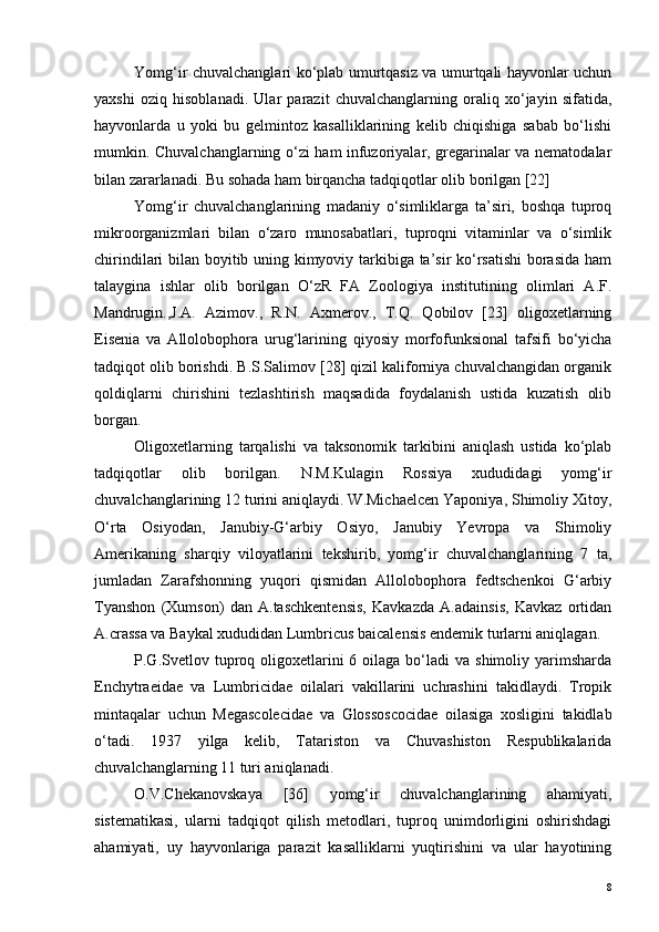 Yomg‘ir chuvalchanglari ko‘plab umurtqasiz va umurtqali hayvonlar uchun
yaxshi   oziq   hisoblanadi.   Ular   parazit   chuvalchanglarning   oraliq   xo‘jayin   sifatida,
hayvonlarda   u   yoki   bu   gelmintoz   kasalliklarining   kelib   chiqishiga   sabab   bo‘lishi
mumkin. Chuvalchanglarning o‘zi ham infuzoriyalar, gregarinalar va nematodalar
bilan zararlanadi. Bu sohada ham birqancha tadqiqotlar olib borilgan [22]
Yomg‘ir   chuvalchanglarining   madaniy   o‘simliklarga   ta’siri,   boshqa   tuproq
mikroorganizmlari   bilan   o‘zaro   munosabatlari,   tuproqni   vitaminlar   va   o‘simlik
chirindilari bilan boyitib uning kimyoviy tarkibiga ta’sir ko‘rsatishi  borasida ham
talaygina   ishlar   olib   borilgan   O‘zR   FA   Zoologiya   institutining   olimlari   A.F.
Mandrugin.,J.A.   Azimov.,   R.N.   Axmerov.,   T.Q.   Qobilov   [23]   oligoxetlarning
Eisenia   va   Allolobophora   urug‘larining   qiyosiy   morfofunksional   tafsifi   bo‘yicha
tadqiqot olib borishdi. B.S.Salimov [28] qizil kaliforniya chuvalchangidan organik
qoldiqlarni   chirishini   tezlashtirish   maqsadida   foydalanish   ustida   kuzatish   olib
borgan.
Oligoxetlarning   tarqalishi   va   taksonomik   tarkibini   aniqlash   ustida   ko‘plab
tadqiqotlar   olib   borilgan.   N.M.Kulagin   Rossiya   xududidagi   yomg‘ir
chuvalchanglarining 12 turini aniqlaydi. W.Michaelcen Yaponiya, Shimoliy Xitoy,
O‘rta   Osiyodan,   Janubiy-G‘arbiy   Osiyo,   Janubiy   Yevropa   va   Shimoliy
Amerikaning   sharqiy   viloyatlarini   tekshirib,   yomg‘ir   chuvalchanglarining   7   ta,
jumladan   Zarafshonning   yuqori   qismidan   Allolobophora   fedtschenkoi   G‘arbiy
Tyanshon   (Xumson)   dan   A.taschkentensis,   Kavkazda   A.adainsis,   Kavkaz   ortidan
A.crassa va Baykal xududidan Lumbricus baicalensis endemik turlarni aniqlagan.
P.G.Svetlov tuproq oligoxetlarini   6 oilaga  bo‘ladi  va  shimoliy  yarimsharda
Enchytraeidae   va   Lumbricidae   oilalari   vakillarini   uchrashini   takidlaydi.   Tropik
mintaqalar   uchun   Megascolecidae   va   Glossoscocidae   oilasiga   xosligini   takidlab
o‘tadi.   1937   yilga   kelib,   Tatariston   va   Chuvashiston   Respublikalarida
chuvalchanglarning 11 turi aniqlanadi.
O.V.Chekanovskaya   [36]   yomg‘ir   chuvalchanglarining   ahamiyati,
sistematikasi,   ularni   tadqiqot   qilish   metodlari,   tuproq   unimdorligini   oshirishdagi
ahamiyati,   uy   hayvonlariga   parazit   kasalliklarni   yuqtirishini   va   ular   hayotining
8 