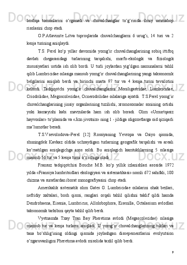 boshqa   tomonlarini   o‘rganadi   va   chuvalchanglar   to‘g‘risida   ilmiy   ommabop
risolasini chop etadi.
O.P.Atlavinite   Litva   tuproqlarida   chuvalchanglarni   6   urug‘i,   14   turi   va   2
kenja turining aniqlaydi.
T.S.   Perel   ko‘p   yillar   davomida   yomg‘ir   chuvalchanglarining   sobiq   ittifoq
davlati   chegarasidagi   turlarining   tarqalishi,   morfo-ekologik   va   fiziologik
xususiyatlari   ustida   ish   olib   bordi.   U   turli   joylardan   yig‘ilgan   namunalarni   tahlil
qilib Lumbricidae oilasiga mansub yomg‘ir chuvalchanglarining yangi taksonomik
belgilarini   aniqlab   berdi   va   birinchi   marta   97   tur   va   4   kenja   turini   tavsilotini
keltirdi.   Tadqiqotchi   yomg‘ir   chuvalchanglarini   Moniligastridae,   Lumbricidae,
Criodrilidae, Megoscolecidae,  Ocnerodrilidae oilalariga ajratdi. T.S.Perel  yomg‘ir
chuvalchanglarining   jinsiy   organlarining   tuzilishi,   xromosomalar   sonining   ortishi
yoki   kamayishi   kabi   mavzularda   ham   ish   olib   boradi.   Olim   «Umurtqasiz
hayvonlar» to‘plamida va «Jizn jivotnix» ning 1 - jildiga oligoxetlarga oid qiziqarli
ma’lumotlar beradi.
T.S.Vsevolodova–Perel   [12]   Rossiyaning   Yevropa   va   Osiyo   qismida,
shuningdek   Kavkaz   oldida   uchraydigan   turlarning   geografik   tarqalishi   va   areali
ko‘rsatilgan   aniqlagichga   asos   soldi.   Bu   aniqlagich   kamtuklilarning   5   oilasiga
mansub 56 tur va 5 kenja turni o‘z ichiga oladi.
Fransuz   tadqiqotchisi   Bouche   M.B.   ko‘p   yillik   izlanishlari   asosida   1972
yilda «Fransiya lumbritsidlari ekologiyasi va sistematikasi» nomli 672 sahifali, 100
chizma va suratlardan iborat monografiyasini chop etadi.
Amerikalik   sistematik   olim   Gates   G.   Lumbricidae   oilalarini   ohak   bezlari,
nefridiy   xaltalari,   bosh   qismi,   ranglari   orqali   tahlil   qilishni   taklif   qildi   hamda
Dendrobaena, Eisenia, Lumbricus,  Allolobophora, Eisenilla, Octalasium  avlodlari
taksonomik tarkibini qayta tahlil qilib berdi.
Vyetnamda   Txay   Tran   Bay   Pheretima   avlodi   (Megascolecidae)   oilasiga
mansub   tur   va   kenja   turlarni   aniqladi.   U   yomg‘ir   chuvalchanglarining   tuklari   va
tana   bo‘shlig‘ining   oldingi   qismida   joylashgan   dissepementlarini   evolyutsion
o‘zgaruvanligini Pheretima avlodi misolida taxlil qilib berdi.
9 