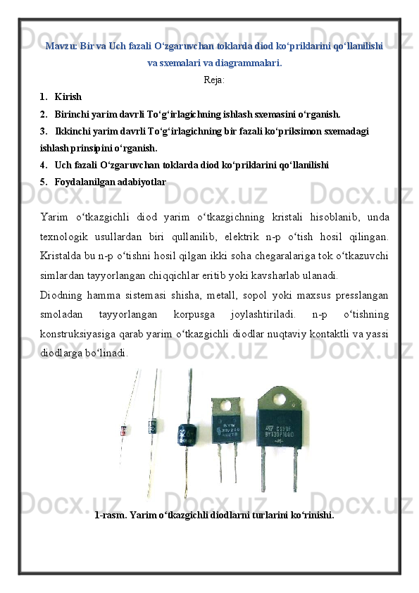 Mavzu: Bir va  Uch fazali O‘zgaruvchan toklarda diod ko‘priklarini qo‘llanilishi
va sxemalari va diagrammalari.
Reja:
1. Kirish
2. Birinchi yarim davrli To‘g‘irlagichning ishlash sxemasini o‘rganish.
3. Ikkinchi yarim davrli To‘g‘irlagichning bir fazali ko‘priksimon sxemadagi  
ishlash prinsipini o‘rganish.
4. Uch fazali O‘zgaruvchan toklarda diod ko‘priklarini qo‘llanilishi 
5. Foydalanilgan adabiyotlar
Yarim   o ʻ tkazgichli   diod   yarim   o ʻ tkazgichning   kristali   hisoblanib ,   unda
t е xnologik   usullardan   biri   qullanilib ,   el е ktrik   n - p   o ʻ tish   hosil   qilingan .
Kristalda bu n-p o tishni hosil qilgan ikki soha chеgaralariga tok o tkazuvchiʻ ʻ
simlardan tayyorlangan chiqqichlar eritib yoki kavsharlab ulanadi. 
Diodning   hamma   sistеmasi   shisha,   mеtall,   sopol   yoki   maxsus   prеsslangan
smoladan   tayyorlangan   korpusga   joylashtiriladi.   n-p   o tishning	
ʻ
konstruksiyasiga qarab yarim o tkazgichli diodlar nuqtaviy kontaktli va yassi	
ʻ
diodlarga bo linadi.	
ʻ
1-rasm. Yarim o tkazgichli diodlarni turlarini ko rinishi. 	
ʻ ʻ 
