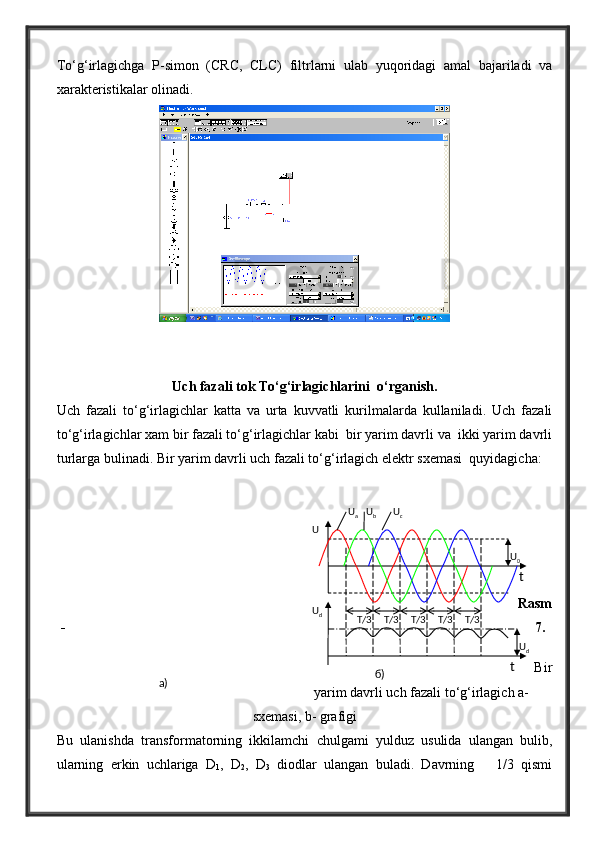 To‘g‘irlagichga   P-simon   (CRC,   CLC)   filtrlarni   ulab   yuqoridagi   amal   bajariladi   va
xarakteristikalar olinadi.
Uch fazali tok To‘g‘irlagichlarini  o‘rganish.
Uch   fazali   to‘g‘irlagichlar   katta   va   urta   kuvvatli   kurilmalarda   kullaniladi.   Uch   fazali
to‘g‘irlagichlar xam bir fazali to‘g‘irlagichlar kabi  bir yarim davrli va  ikki yarim davrli
turlarga bulinadi. Bir yarim davrli uch fazali to‘g‘irlagich elektr sxemasi  quyidagicha:
Rasm
- 7.
Bir
yarim davrli uch fazali to‘g‘irlagich a-
sxemasi, b- grafigi
Bu   ulanishda   transformatorning   ikkilamchi   chulgami   yulduz   usulida   ulangan   bulib,
ularning   erkin   uchlariga   D
1 ,   D
2 ,   D
3   diodlar   ulangan   buladi.   Davrning       1/3   qismi T/3T/3 T/3 T/3 T/3
б ) U
0
U
dU
a
t tU
cU
b
U
dU
a) 