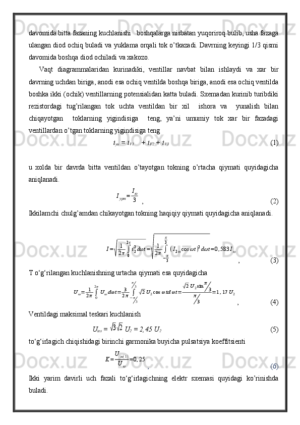 davomida bitta fazaning kuchlanishi   boshqalarga nisbatan yuqoriroq bulib, usha fazaga
ulangan diod ochiq buladi va yuklama orqali tok o’tkazadi. Davrning keyingi 1/3 qismi
davomida boshqa diod ochiladi va xakozo. 
Vaqt   diagrammalaridan   kurinadiki,   ventillar   navbat   bilan   ishlaydi   va   xar   bir
davrning uchdan biriga, anodi esa ochiq ventilda boshqa biriga, anodi esa ochiq ventilda
boshka ikki (ochik) ventillarning potensialidan katta buladi. Sxemadan kurinib turibdiki
rezistordagi   tug’rilangan   tok   uchta   ventildan   bir   xil     ishora   va     yunalish   bilan
chiqayotgan     toklarning   yigindisiga     teng,   ya’ni   umumiy   tok   xar   bir   fazadagi
ventillardan o’tgan toklarning yigindisiga teng
i
yu  = i
V1     + i
V2  + i
V3                                                            (1)
u   xolda   bir   davrda   bitta   ventildan   o’tayotgan   tokning   o’rtacha   qiymati   quyidagicha
aniqlanadi.Iурт	=	
Iю
3
 ,                                                                        (2)
Ikkilamchi chulg’amdan chikayotgan tokning haqiqiy qiymati quyidagicha aniqlanadi.	
I=
√	
1
2π∫
0
2π
i22dωt	=
√	
1
2π∫
−π3
π
3
(I2mcos	ωt	)2dωt	=0,583	Iю
,                  (3)
T o‘g‘rilangan kuchlanishning urtacha qiymati esa quyidagicha	
Uю=	1
2π∫0
2π
Uюdωt	=	3
2π	∫−π3
π3
√2U2cos	ωtd	ωt	=	
√2U2sin	π
3	
π
3	
=1,17	U2
,                  (4)
Ventildagi maksimal teskari kuchlanish
U
tes  =	
√3√2 U
2  = 2,45 U
2                                                                (5)
to‘g‘irlagich chiqishidagi birinchi garmonika buyicha pulsatsiya koeffitsienti	
K=
U	m(1)	
Uю	
=0,25
,                                                                     (6)    
Ikki   yarim   davirli   uch   fazali   to‘g‘irlagichning   elektr   sxemasi   quyidagi   ko’rinishda
buladi. 