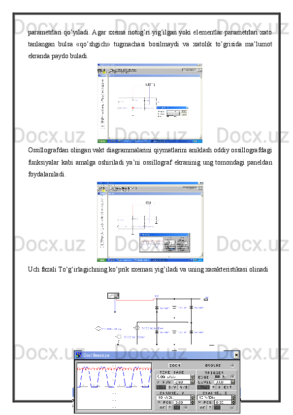 parametrlari qo’yiladi. Agar sxema notug’ri yig’ilgan yoki elementlar parametrlari xato
tanlangan   bulsa   «qo’shgich»   tugmachasi   bosilmaydi   va   xatolik   to’grisida   ma’lumot
ekranda paydo buladi.
Ossillografdan olingan vakt diagrammalarini qiymatlarini aniklash oddiy ossillografdagi
funksiyalar  kabi  amalga oshiriladi  ya’ni ossillograf  ekraninig ung tomondagi  paneldan
foydalaniladi. 
Uch fazali To‘g‘irlagichning ko’prik sxemasi yig’iladi va uning xarakteristikasi olinadi 