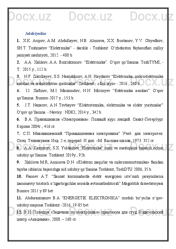 Аdabiyotlar  
1. X.K.   Aripov,   A.M.   Abdullayev,   N.B.   Alimova,   X.X.   Bustanov,   Y.V.   Obyedkov,
SH.T.   Toshmatov   “Elektronika”   -   darslik   -   Toshkent:   O zbekiston   faylasuflari   milliyʻ
jamiyati nashriyoti, 2012. - 400 b.
2.   A.A. Xalikov, A.A. Buzrukxonov.   “ Elektronika ” . O quv qo llanma.
ʻ ʻ   ToshTYMI, -
T.: 2015 y., 112 b.
3.   N.F. Zikrillayev, S.S. Nasriddinov, A.H. Haydarov “Elektronika, mikroelektronika
asoslari va radioelektron qurilmalar” Toshkent - «Ilm ziyo» - 2016., 240 b.
4.   I.I.   Xafizov,   M.I.   Maxmudov,   N.N.   Mirzoyev   “Eektronika   asoslari”   O quv	
ʻ
qo llanma. 	
ʻ Buxoro- 201 7  y. , 153 b.
5.   J.T.   Nazarov,   A.N   Tovbayev   “Elektrotexnika,   elektronika   va   elektr   yuritmalar”
O quv qo llanma. - Navoiy.: NDKI, 2014 y., 342 b.
ʻ ʻ
6.   В.А.   Прянишников   «Электроника».   Полный   курс   лекций.   Санкт-Петербург
Корона 2004г., 416 ст.
7. С.П.   Миклавшевский   “Промышленная   электроника”   Учеб.   для   электротех.
Спец. Техникумов. Изд. 2-е, перераб. И доп. –М: Высшая школа, 1973. 352 ст. 
8.   A.A. Kaxxorov, S.X. Yuldashev “Elektronika” msol va mashqlarni bajarish uchun
uslubiy qo llanma. Toshkent 2019y.	
ʻ , 92b.  
9.   Xаlilоvа M.R, Аminоvа D.N. «Elеktrоn zаnjirlаr vа mikrоsxеmоtеxnikа» fаnidаn
tаjribа ishlаrini bаjаrishgа оid uslubiy qo llаnmа Tоshkеnt, ToshDTU 2006, 35 b.	
ʻ
10.   Panoev   A.T.   “Sanoat   korxonalarda   elektr   energiyasi   iste’moli   jarayonlarini
zamonaviy tiristorli o zgartirgichlar asosida avtomatlashtirish” Magistrlik dissertatsiyasi	
ʻ
Buxoro 2011 y 89 bet. 
11.   Abduraxmanov   B.A   “ENERGETIK   ELEKTRONIKA”   moduli   bo‘yicha   o‘quv-
uslubiy majmua Toshkent -2016, 19-85 bet.
12.  В .И. Полещук «Задачник по электронике» практикум для студ. Издательский
центр «Академия», 2008. – 160 ст.  