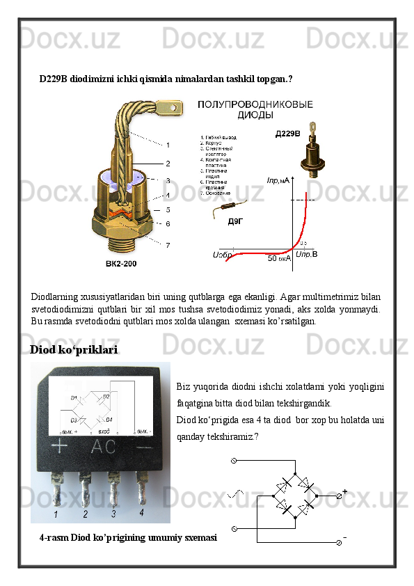 D229B diodimizni ichki qismida nimalardan tashkil topgan.?
Diod ko‘priklari
Biz yuqorida diodni ishchi  xolatdami  yoki yoqligini
faqatgina bitta diod bilan tekshirgandik.
Diod ko‘prigida esa 4 ta diod  bor xop bu holatda uni
qanday tekshiramiz.?
4-rasm Diod ko’prigining umumiy sxemasiDiodlarning xususiyatlaridan biri uning qutblarga ega ekanligi. Agar multimetrimiz bilan
svetodiodimizni   qutblari   bir   xil   mos   tushsa   svetodiodimiz   yonadi,   aks   xolda   yonmaydi.
Bu rasmda svetodiodni qutblari mos xolda ulangan  sxemasi ko’rsatilgan. 
