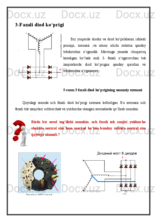 3-Fazali diod ko‘prigi
Biz   yuqorida   diodni   va   diod   ko‘priklarini   ishlash
prinsipi,   sxemasi   ,va   ularni   ishchi   xolatini   qanday
tekshirishni   o‘rgandik.   Mavzuga   yanada   chuqurroq
kiradigan   bo‘lsak   endi   3-   fazali   o‘zgaruvchan   tok
zanjiralarida   diod   ko‘prigini   qanday   qurishni   va
tekshirishni o‘rganamiz.
5-rasm 3 fazali diod ko’prigining umumiy sxemasi
Quyidagi   rasmda   uch   fazali   diod   ko‘prigi   sxemasi   keltirilgan.   Bu   sxemani   uch
fazali tok zanjirlari uchburchak va yulduzcha ulangan sxemalarda qo‘llash mumkin. 
Bizda   bir   savol   tug‘ilishi   mumkin.   uch   fazali   tok   zanjiri   yulduzcha
shaklda   neytral   sim   ham   mavjud   bo‘lsin   bunday   xolatda   neytral   sim
qayerga ulanadi.? 