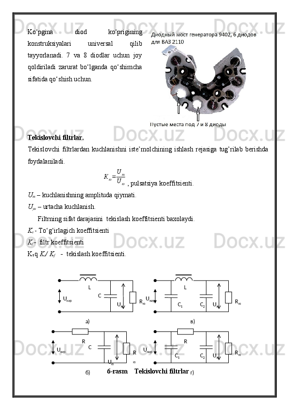 Ko‘pgina   diod   ko‘prigining
konstruksiyalari   universal   qilib
tayyorlanadi.   7   va   8   diodlar   uchun   joy
qoldiriladi   zarurat   bo‘lganda   qo‘shimcha
sifatida qo‘shish uchun.
Tekislovchi filtrlar.
Tekislovchi   filtrlardan   kuchlanishni   iste’molchining   ishlash   rejasiga   tug’rilab   berishda
foydalaniladi.Кю=	
U	m	
U	ю
, pulsatsiya koeffitsienti.
U
m  – kuchlanishning amplituda qiymati.
U
yu  – urtacha kuchlanish.
Filtrning sifat darajasini  tekislash koeffitsienti baxolaydi.
K
s  - To‘g‘irlagich koeffitsienti
K
f  -
    filtr koeffitsienti
K
t  q  K
s / K
f       -   tekislash koeffitsienti.
6-rasm    Tekislovchi filtrlarU
кир С
U
юR
R
юU
кир С
U
юL
R
ю U
кир
С
2 U
юL
R
ю
С
1
U
кир
С
1 U
юR
R
ю
С
2a) в)
г)б ) 