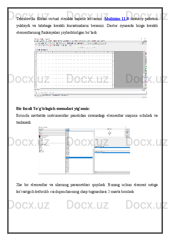 Tekislovchi   filtrlar   virtual   stendda   bajarib   ko’ramiz.   Multisim   11. 0   dasturiy   paketini
yuklaydi   va   talabaga   kerakli   kursatmalarni   beramiz.   Dastur   oynasida   bizga   kerakli
elementlarning funksiyalari joylashtirilgan bo’ladi.
Bir fazali To‘g‘irlagich sxemalari yig’amiz:
Birinchi   navbatda   instrumentlar   panelidan   sxemadagi   elementlar   majmui   ochiladi   va
tanlanadi. 
Xar   bir   elementlar   va   ularning   parametrlari   quyiladi.   Buning   uchun   element   ustiga
ko’rsatgich keltirilib «sichqoncha»ning chap tugmachasi 2-marta bosiladi 