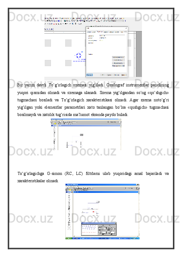 Bir   yarim   davrli   To‘g‘irlagich   sxemasi   yig‘iladi.   Ossilograf   instrumentlar   panelining
yuqori   qismidan   olinadi   va   sxemaga   ulanadi.   Sxema   yig‘ilgandan   so‘ng   «qo‘shgich»
tugmachasi   bosiladi   va   To‘g‘irlagich   xarakteristikasi   olinadi.   Agar   sxema   noto‘g‘ri
yig‘ilgan   yoki   elementlar   parametrlari   xato   tanlangan   bo‘lsa   «qushgich»   tugmachasi
bosilmaydi va xatolik tug‘risida ma’lumot ekranda paydo buladi.
To‘g‘irlagichga   G-simon   (RC,   LC)   filtrlarni   ulab   yuqoridagi   amal   bajariladi   va
xarakteristikalar olinadi. 