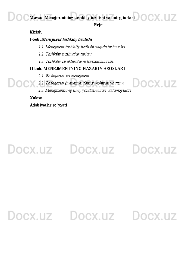 Mavzu:   Menejmentning tashkiliy tuzilishi va uning turlari
Reja:
Kirish.
I-bob.  Menejment tashkiliy tuzilishi
1.1. Menejment tashkiliy tuzilishi xaqida tushuncha.  
1.2. Tashkiliy   tuzilmalar   turlari.
1.3. Tashkiliy   strukturalarni   loyixalashtirish.
II-bob.  MENEJMENTNING NAZARIY ASOSLARI
2.1. Boshqaruv  va menejment
2.2. Boshqaruv (menejment)ning mohiyati va tizim
2.3. Menejmentning ilmiy yondashuvlari va tamoyillari
Xulosa
Adabiyotlar ro’yxati 