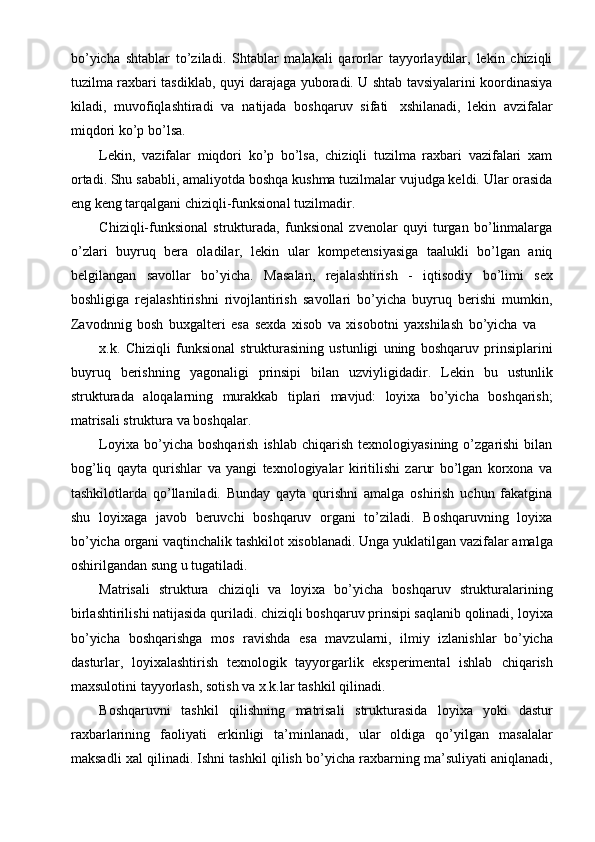 bo’yicha   shtablar   to’ziladi.   Shtablar   malakali   qarorlar   tayyorlaydilar,   lekin   chiziqli
tuzilma   raxbari   tasdiklab,   quyi   darajaga   yuboradi.   U   shtab   tavsiyalarini   koordinasiya
kiladi,   muvofiqlashtiradi   va   natijada   boshqaruv   sifati   xshilanadi,   lekin   avzifalar
miqdori   ko’p   bo’lsa.
Lekin,   vazifalar   miqdori   ko’p   bo’lsa,   chiziqli   tuzilma   raxbari   vazifalari   xam
ortadi. Shu   sababli, amaliyotda   boshqa   kushma   tuzilmalar   vujudga keldi. Ular   orasida
eng   keng   tarqalgani chiziqli-funksional   tuzilmadir.
Chiziqli-funksional   strukturada,   funksional   zvenolar   quyi   turgan   bo’linmalarga
o’zlari   buyruq   bera   oladilar,   lekin   ular   kompetensiyasiga   taalukli   bo’lgan   aniq
belgilangan   savollar   bo’yicha.   Masalan,   rejalashtirish   -   iqtisodiy   bo’limi   sex
boshligiga   rejalashtirishni   rivojlantirish   savollari   bo’yicha   buyruq   berishi   mumkin,
Zavodnnig   bosh   buxgalteri   esa   sexda   xisob   va   xisobotni   yaxshilash   bo’yicha   va
x.k.   Chiziqli   funksional   strukturasining   ustunligi   uning   boshqaruv   prinsiplarini
buyruq   berishning   yagonaligi   prinsipi   bilan   uzviyligidadir.   Lekin   bu   ustunlik
strukturada   aloqalarning   murakkab   tiplari   mavjud:   loyixa   bo’yicha   boshqarish;
matrisali struktura va boshqalar.
Loyixa  bo’yicha  boshqarish   ishlab  chiqarish   texnologiyasining  o’zgarishi   bilan
bog’liq   qayta   qurishlar   va   yangi   texnologiyalar   kiritilishi   zarur   bo’lgan   korxona   va
tashkilotlarda   qo’llaniladi.   Bunday   qayta   qurishni   amalga   oshirish   uchun   fakatgina
shu   loyixaga   javob   beruvchi   boshqaruv   organi   to’ziladi.   Boshqaruvning   loyixa
bo’yicha   organi   vaqtinchalik   tashkilot   xisoblanadi.   Unga   yuklatilgan   vazifalar   amalga
oshirilgandan   sung   u   tugatiladi.
Matrisali   struktura   chiziqli   va   loyixa   bo’yicha   boshqaruv   strukturalarining
birlashtirilishi natijasida quriladi. chiziqli boshqaruv prinsipi saqlanib qolinadi,   loyixa
bo’yicha   boshqarishga   mos   ravishda   esa   mavzularni,   ilmiy   izlanishlar   bo’yicha
dasturlar,   loyixalashtirish   texnologik   tayyorgarlik   eksperimental   ishlab   chiqarish
maxsulotini   tayyorlash,   sotish   va   x.k.lar   tashkil qilinadi.
Boshqaruvni   tashkil   qilishning   matrisali   strukturasida   loyixa   yoki   dastur
raxbarlarining   faoliyati   erkinligi   ta’minlanadi,   ular   oldiga   qo’yilgan   masalalar
maksadli   xal   qilinadi.   Ishni   tashkil   qilish   bo’yicha   raxbarning   ma’suliyati   aniqlanadi,