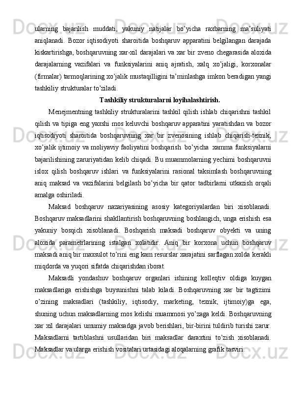 ularning   bajarilish   muddati,   yakuniy   natijalar   bo’yicha   raxbarning   ma’suliyati
aniqlanadi.   Bozor   iqtisodiyoti   sharoitida   boshqaruv   apparatini   belgilangan   darajada
kiskartirishga, boshqaruvning xar-xil darajalari va xar bir   zveno chegarasida aloxida
darajalarning   vazifalari   va   funksiyalarini   aniq   ajratish,   xalq   xo’jaligi,   korxonalar
(firmalar)   tarmoqlarining   xo’jalik   mustaqilligini   ta’minlashga   imkon   beradigan yangi
tashkiliy   strukturalar   to’ziladi.
Tashkiliy   strukturalarni   loyihalashtirish.
Menejmentning   tashkiliy   strukturalarini   tashkil   qilish   ishlab   chiqarishni   tashkil
qilish va tipiga eng yaxshi  mos keluvchi  boshqaruv apparatini yaratishdan va bozor
iqtisodiyoti   sharoitida   boshqaruvning   xar   bir   zvenosining   ishlab   chiqarish-texnik,
xo’jalik   ijtimoiy   va   moliyaviy   faoliyatini   boshqarish   bo’yicha   xamma   funksiyalarni
bajarilishining   zaruriyatidan   kelib   chiqadi.   Bu   muammolarning   yechimi   boshqaruvni
islox   qilish   boshqaruv   ishlari   va   funksiyalarini   rasional   taksimlash   boshqaruvning
aniq   maksad   va   vazifalarini   belgilash   bo’yicha   bir   qator   tadbirlarni   utkazish   orqali
amalga   oshiriladi.
Maksad   boshqaruv   nazariyasining   asosiy   kategoriyalardan   biri   xisoblanadi.
Boshqaruv maksadlarini shakllantirish boshqaruvning boshlangich, unga erishish   esa
yakuniy   bosqich   xisoblanadi.   Boshqarish   maksadi   boshqaruv   obyekti   va   uning
aloxida   parametrlarining   istalgan   xolatidir.   Aniq   bir   korxona   uchun   boshqaruv
maksadi aniq bir maxsulot to’rini eng kam resurslar xarajatini sarflagan xolda   kerakli
miqdorda va   yuqori   sifatda   chiqarishdan   iborat.
Maksadli   yondashuv   boshqaruv   organlari   ishining   kolleqtiv   oldiga   kuygan
maksadlariga   erishishga   buysunishni   talab   kiladi.   Boshqaruvning   xar   bir   tagtizimi
o’zining   maksadlari   (tashkiliy,   iqtisodiy,   marketing,   texnik,   ijtimoiy)ga   ega,
shuning   uchun   maksadlarning   mos   kelishi   muammosi   yo’zaga   keldi.   Boshqaruvning
xar   xil   darajalari   umumiy   maksadga   javob   berishlari, bir-birini   tuldirib turishi zarur.
Maksadlarni   tartiblashni   usullaridan   biri   maksadlar   daraxtini   to’zish   xisoblanadi.
Maksadlar va ularga erishish vositalari urtasidagi aloqalarning   grafik   tasviri.
