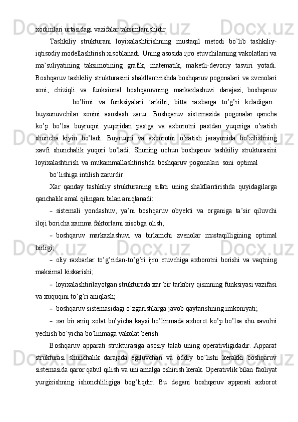 xodimlari urtasidagi   vazifalar   taksimlanishidir.
Tashkiliy   strukturani   loyixalashtirishning   mustaqil   metodi   bo’lib   tashkiliy-
iqtisodiy modellashtirish   xisoblanadi.   Uning   asosida   ijro   etuvchilarning   vakolatlari   va
ma’suliyatining   taksimotining   grafik,   matematik,   maketli-devoriy   tasviri   yotadi.
Boshqaruv   tashkiliy   strukturasini   shakllantirishda   boshqaruv   pogonalari   va   zvenolari
soni,   chiziqli   va   funksional   boshqaruvning   markazlashuvi   darajasi,   boshqaruv
bo’limi va funksiyalari tarkibi, bitta raxbarga to’g’ri keladigan
buysunuvchilar   sonini   asoslash   zarur.   Boshqaruv   sistemasida   pogonalar   qancha
ko’p   bo’lsa   buyruqni   yuqoridan   pastga   va   axborotni   pastdan   yuqoriga   o’zatish
shuncha   kiyin   bo’ladi.   Buyruqni   va   axborotni   o’zatish   jarayonida   bo’zilishning
xavfi   shunchalik   yuqori   bo’ladi.   Shuning   uchun   boshqaruv   tashkiliy   strukturasini
loyixalashtirish   va   mukammallashtirishda   boshqaruv   pogonalari   soni   optimal
bo’lishiga   intilish   zarurdir.
Xar   qanday   tashkiliy   strukturaning   sifati   uning   shakllantirishda   quyidagilarga
qanchalik   amal   qilingani   bilan aniqlanadi:
– sistemali   yondashuv,   ya’ni   boshqaruv   obyekti   va   organiga   ta’sir   qiluvchi
iloji boricha xamma   faktorlarni   xisobga   olish;
– boshqaruv   markazlashuvi   va   birlamchi   zvenolar   mustaqilligining   optimal
birligi;
– oliy   raxbarlar   to’g’ridan-to’g’ri   ijro   etuvchiga   axborotni   borishi   va   vaqtning
maksimal kiskarishi;
– loyixalashtirilayotgan   strukturada   xar   bir   tarkibiy   qismning   funksiyasi   vazifasi
va xuquqini   to’g’ri aniqlash;
– boshqaruv   sistemasidagi   o’zgarishlarga   javob   qaytarishning   imkoniyati;
– xar bir   aniq   xolat   bo’yicha   kaysi   bo’linmada   axborot   ko’p   bo’lsa   shu   savolni
yechish bo’yicha bo’linmaga vakolat berish.
Boshqaruv   apparati   strukturasiga   asosiy   talab   uning   operativligidadir.   Apparat
strukturasi   shunchalik   darajada   egiluvchan   va   oddiy   bo’lishi   kerakki   boshqaruv
sistemasida qaror qabul qilish va uni amalga oshirish kerak. Operativlik bilan   faoliyat
yurgizishning   ishonchliligiga   bog’liqdir.   Bu   degani   boshqaruv   apparati   axborot