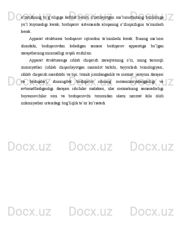 o’zatishning   to’g’riligiga   kafolat   berish   o’zatilayotgan   ma’lumotlarning   bszilishiga
yo’l   kuymasligi   kerak,   boshqaruv   sistemasida   aloqaning   o’zluqsizligini   ta’minlash
kerak.
Apparat   strukturasi   boshqaruv   iqtisodini   ta’minlashi   kerak.   Buning   ma’nosi
shundaki,   boshqaruvdan   keladigan   samara   boshqaruv   apparatiga   bo’lgan
xarajatlarning minimalligi   orqali erishilsin.
Apparat   strukturasiga   ishlab   chiqarish   xaraqterining   o’zi,   uning   tarmoqli
xususiyatlari   (ishlab   chiqarilayotgan   maxsulot   tarkibi,   tayyorlash   texnologiyasi,
ishlab   chiqarish   masshtabi   va   tipi,   texnik   jixozlanganlik   va   mexnat   jarayoni   darajasi
va   boshqalar),   shuningdek   boshqaruv   ishining   mexanizasiyalanganligi   va
avtomattlashganligi   darajasi   ishchilar   malakasi,   ular   mexnatining   samaradorligi
buysunuvchilar   soni   va   boshqaruvchi   tomonidan   ularni   nazorat   kila   olish
imkoniyatlari   urtasidagi   bog’liqlik ta’sir   ko’rsatadi.