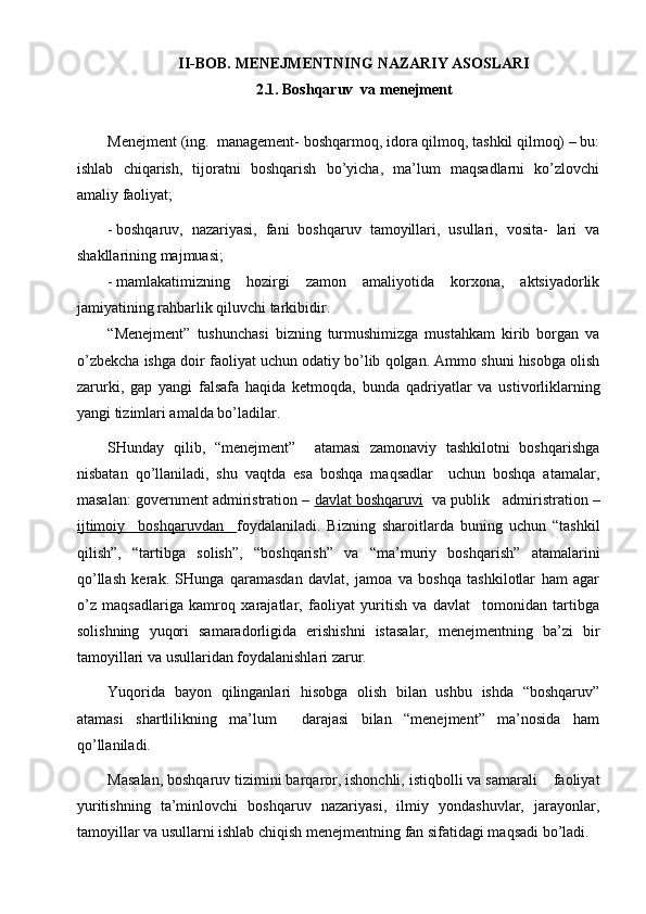 II-BOB.  MENEJMENTNING NAZARIY ASOSLARI
2.1. Boshqaruv  va menejment
Menejment (ing.  management- boshqarmoq, idora qilmoq, tashkil qilmoq) – bu:
ishlab   chiqarish,   tijoratni   boshqarish   bo’yicha,   ma’lum   maqsadlarni   ko’zlovchi
amaliy faoliyat;
- boshqaruv,   nazariyasi,   fani   boshqaruv   tamoyillari,   usullari,   vosita-   lari   va
shakllarining majmuasi;
- mamlakatimizning   hozirgi   zamon   amaliyotida   korxona,   aktsiyadorlik
jamiyatining rahbarlik qiluvchi tarkibidir.
“Menejment”   tushunchasi   bizning   turmushimizga   mustahkam   kirib   borgan   va
o’zbekcha ishga doir  faoliyat  uchun odatiy bo’lib qolgan. Ammo shuni hisobga olish
zarurki,   gap   yangi   falsafa   haqida   ketmoqda,   bunda   qadriyatlar   va   ustivorliklarning
yangi tizimlari amalda bo’ladilar.
SHunday   qilib,   “menejment”     atamasi   zamonaviy   tashkilotni   boshqarishga
nisbatan   qo’llaniladi,   shu   vaqtda   esa   boshqa   maqsadlar     uchun   boshqa   atamalar,
masalan: government admiristration –  davlat boshqaruvi    va publik   admiristration –
ijtimoiy     boshqaruvdan     foydalaniladi.   Bizning   sharoitlarda   buning   uchun   “tashkil
qilish”,   “tartibga   solish”,   “boshqarish”   va   “ma’muriy   boshqarish”   atamalarini
qo’llash   kerak.   SHunga   qaramasdan   davlat,   jamoa   va   boshqa   tashkilotlar   ham   agar
o’z   maqsadlariga   kamroq   xarajatlar,   faoliyat   yuritish   va   davlat     tomonidan   tartibga
solishning   yuqori   samaradorligida   erishishni   istasalar,   menejmentning   ba’zi   bir
tamoyi l lari va usullaridan foydalanishlari zarur.
Yuqorida   bayon   qilinganlari   hisobga   olish   bilan   ushbu   ishda   “boshqaruv”
atamasi   shartlilikning   ma’lum     darajasi   bilan   “menejment”   ma’nosida   ham
qo’llaniladi.
Masalan, boshqaruv tizimini barqaror, ishonchli, istiqbolli va samarali    faoliyat
yuritishning   ta’minlovchi   boshqaruv   nazariyasi,   ilmiy   yondashuvlar,   jarayonlar,
tamoyillar va usullarni ishlab chiqish menejmentning fan sifatidagi maqsadi bo’ladi.  