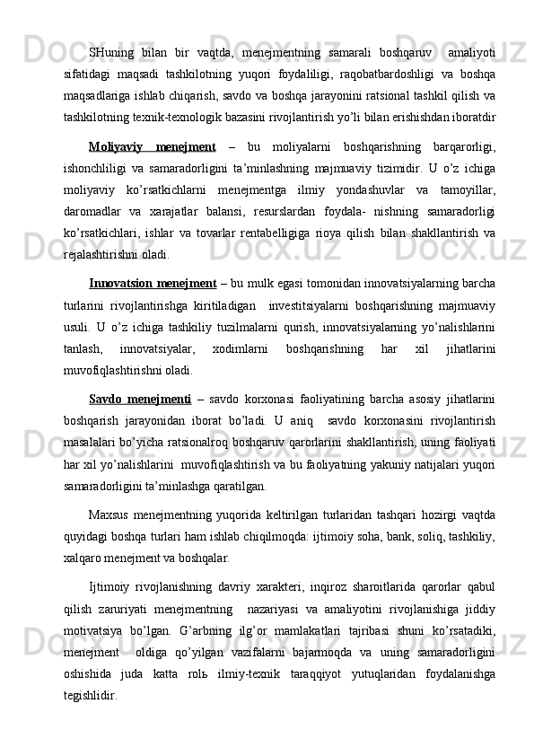 SHuning   bilan   bir   vaqtda,   menejmentning   samarali   boshqaruv     amaliyoti
sifatidagi   maqsadi   tashkilotning   yuqori   foydaliligi,   raqobatbardoshligi   va   boshqa
maqsadlariga ishlab chiqarish, savdo va boshqa jarayonini ratsional tashkil qilish va
tashkilotning texnik-texnologik bazasini rivojlantirish yo’li bilan erishishdan iboratdir
Moliyaviy   menejment   –   bu   moliyalarni   boshqarishning   barqarorligi,
ishonchliligi   va   samaradorligini   ta’minlashning   majmuaviy   tizimidir.   U   o’z   ichiga
moliyaviy   ko’rsatkichlarni   menejmentga   ilmiy   yondashuvlar   va   tamoyillar,
daromadlar   va   xarajatlar   balansi,   resurslardan   foydala-   nishning   samaradorligi
ko’rsatkichlar i ,   ishlar   va   tovarlar   rentabelligiga   rioya   qilish   bilan   shakllantirish   va
rejalashtirishni oladi.
Innovatsion menejment   – bu mulk egasi tomonidan innovatsiyalarning barcha
turlarini   rivojlantirishga   kiritiladigan     investitsiyalarni   boshqarishning   majmuaviy
usuli.   U   o’z   ichiga   tashkiliy   tuzilmalarni   qurish,   innovatsiyalarning   yo’nalishlarini
tanlash,   innovatsiyalar,   xodimlarni   boshqarishning   har   xil   jihatlarini
muvofiqlashtirishni oladi.
Savdo   menejmenti   –   savdo   korxonasi   faoliyatining   barcha   asosiy   jihatlarini
boshqarish   jarayonidan   iborat   bo’ladi.   U   aniq     savdo   korxonasini   rivojlantirish
masalalar i   bo’yicha ratsionalroq boshqaruv qarorlarini  shakllantirish, uning faoliyati
har xil yo’nalishlarini   muvofiqlashtirish va bu faoliyatning yakuniy natijalari yuqori
samaradorligini ta’minlashga qaratilgan.
Maxsus   menejmentning   yuqorida   keltirilgan   turlaridan   tashqari   hozirgi   vaqtda
quyidagi boshqa turlari ham ishlab chiqilmoqda: ijtimoiy soha, bank, soliq, tashkiliy,
xalqaro menejment va boshqalar.
Ijtimoiy   rivojlanishning   davriy   xarakteri,   inqiroz   sharoitlarida   qarorlar   qabul
qilish   zaruriyati   menejmentning     nazariyasi   va   amaliyotini   rivojlanishiga   jiddiy
motivatsiya   bo’lgan.   G’arbning   ilg’or   mamlakatlari   tajribasi   shuni   ko’rsatadiki,
menejment     oldiga   qo’yilgan   vazifalarni   bajarmoqda   va   uning   samaradorligini
oshishida   juda   katta   rolь   ilmiy-texnik   taraqqiyot   yutuqlaridan   foydalanishga
tegishlidir.