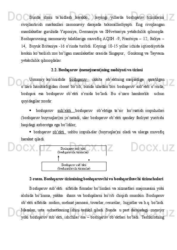 Bunda   shuni   ta’kidlash   kerakki,     keyingi   yillarda   boshqaruv   tizimlarini
rivojlan tir ish   markazlari   zamonaviy   darajada   takomillashyapti .   Eng   rivojlangan
mamlakatlar   guruhida   Yaponiya,   Germaniya   va   SHvetsariya   yetakchilik   qilmoqda.
Boshqaruvning   zamonaviy   talablariga   muvofiq   AQSH   -9,   Frantsiya   –   12,   Italiya   –
14,     Buyuk   Britaniya   -16   o’rinda   turibdi.   Keyingi   10-15   yillar   ichida   iqtisodiyotida
keskin ko’tarilish xos bo’lgan mamlakatlar orasida Singapur,   Gonkong va Tayvanь
yetakchilik qilmoqdalar.
2.2. Boshqaruv (menejment)ning mohiyati va tizimi
Umumiy   ko’rinishda     boshqaruv       ikkita     ob’ektning   maqsadiga     qaratilgan
o’zaro   hamkorligidan   iborat   bo’lib,   bunda   ulardan   biri   boshqaruv   sub’ekti   o’rnida,
boshqasi   esa   boshqaruv   ob’ekti   o’rnida   bo’ladi.   Bu   o’zaro   hamkorlik     uchun
quyidagilar xosdir:
     boshqaruv     sub’ekti     boshqaruv     ob’ektiga   ta’sir     ko’rsatish   impulьslari
(boshqaruv   buyruqlari)ni   jo’natadi,   ular   boshqaruv   ob’ekti   qanday   faoliyat   yuritishi
haqidagi axborotga ega bo’ldilar;
   boshqaruv   ob’ekti     ushbu   impulьslar   (buyruqlar)ni   oladi   va   ularga   muvofiq
harakat qiladi.
2-rasm. Boshqaruv tizimining boshqaruvchi va boshqariluvchi tizimchalari
Boshqaruv  sub’ekti     sifatida  firmalar   bo’limlari  va   xizmatlari  majmuasini   yoki
alohida   bo’linma,   yakka     shaxs   va   boshqalarni   ko’rib   chiqish   mumkin.   Boshqaruv
ob’ekti sifatida  xodim, mehnat jamoasi, tovarlar, resurslar,  hujjatlar va h.q. bo’ladi.
Masalan,   usta    uchastkaning ishini tashkil qiladi. Bunda   u past darajadagi   menejer
yoki boshqaruv sub’ekti, ishchilar  esa  – boshqaruv ob’ektlari bo’ladi. Tashkilotning 