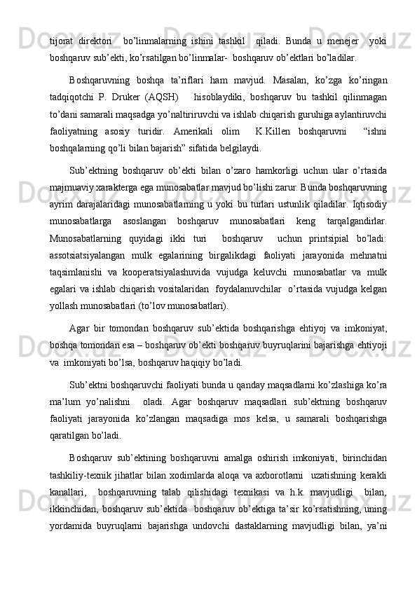 tijorat   direktori     bo’linmalarning   ishini   tashkil     qiladi.   Bunda   u   menejer     yoki
boshqaruv sub’ekti, ko’rsatilgan bo’linmalar-  boshqaruv ob’ektlari bo’ladilar.
Boshqaruvning   boshqa   ta’riflari   ham   mavjud.   Masalan,   ko’zga   ko’ringan
tadqiqotchi   P.   Druke r   (AQSH)       hisoblaydiki,   boshqaruv   bu   tashkil   qilinmagan
to’dani samarali maqsadga yo’naltiriruvchi va ishlab chiqarish guruhiga aylantiruvchi
faoliyatning   asosiy   turidir.   Amerikali   olim     K.Killen   boshqaruvni     “ishni
boshqalarning qo’li bilan bajarish” sifatida belgilaydi.
Sub’ektning   boshqaruv   ob’ekti   bilan   o’zaro   hamkorligi   uchun   ular   o’rtasida
majmuaviy xarakterga ega munosabatlar mavjud bo’lishi zarur. Bunda boshqaruvning
ayrim   darajalaridagi   munosabatlarning   u   yoki   bu   turlari   ustunlik   qiladilar.   Iqtisodiy
munosabatlarga   asoslangan   boshqaruv   munosabatlari   keng   tarqalgandirlar.
Munosabatlarning   quyidagi   ikki   turi     boshqaruv     uchun   printsipial   bo’ladi:
assotsiatsiyalangan   mulk   egalarining   birgalikdagi   faoliyati   jarayonida   mehnatni
taqsimlanishi   va   kooper a tsiyalashuvida   vujudga   keluvchi   munosabatlar   va   mulk
egalari va ishlab chiqarish vositalaridan   foydalanuvchilar   o’rtasida vujudga kelgan
yollash munosabatlari (to’lov munosabatlari).
Agar   bir   tomondan   boshqaruv   sub’ektida   boshqarishga   ehtiyoj   va   imkoniyat,
boshqa tomondan esa – boshqaruv ob’ekti boshqaruv buyruqlarini bajarishga ehtiyoji
va  imkoniyati bo’lsa, boshqaruv haqiqiy bo’ladi.
Sub’ektni boshqaruvchi faoliyati bunda u qanday maqsadlarni ko’zlashiga ko’ra
ma’lum   yo’nalishni     oladi.   Agar   boshqaruv   maqsadlari   sub’ektning   boshqaruv
faoliyati   jarayonida   ko’zlangan   maqsadiga   mos   kelsa,   u   samarali   boshqarishga
qaratilgan  bo’ladi .
Boshqaruv   sub’ektining   boshqaruvni   amalga   oshirish   imkoniyati,   birinchidan
tashkiliy-texnik   jihatlar   bilan   xodimlarda   aloqa   va   axborotlarni     uzatishning   kerakli
kanallari,     boshqaruvning   talab   qilishidagi   texnikasi   va   h.k.   mavjudligi     bilan,
ikkinchidan,  boshqaruv  sub’ektida    boshqaruv   ob’ektiga  ta’sir  ko’rsatishning,  uning
yordamida   buyruqlarni   bajarishga   undovchi   dastaklarning   mavjudligi   bilan,   ya’ni 