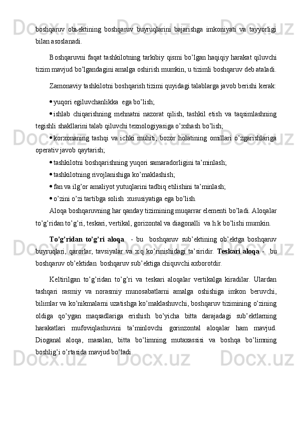 boshqaruv   obьektining   boshqaruv   buyruqlarini   bajarishga   imkoniyati   va   tayyorligi
bilan asoslanadi.
Boshqaruvni faqat tashkilotning tarkibiy qismi bo’lgan haqiqiy harakat qiluvchi
tizim mavjud bo’lgandagini amalga oshirish mumkin, u tizimli boshqaruv deb ataladi.
Zamonaviy tashkilotni boshqarish tizimi quyidagi talablarga javob berishi kerak:
 yuqori egiluvchanlikka  ega bo’lish;
 ishlab   chiqarishning   mehnatni   nazorat   qilish,   tashkil   etish   va   taqsimlashning
tegishli shakllarini talab qiluvchi texnologiyasiga o’xshash bo’lish;
 korxonaning   tashqi   va   ichki   muhiti,   bozor   holatining   omillari   o’zgarishlariga
operativ javob qaytarish;
 tashkilotni boshqarishning yuqori samaradorligini ta’minlash;
 tashkilotning rivojlanishiga ko’maklashish; 
 fan va ilg’or amaliyot yutuqlarini tadbiq etilishini ta’minlash;
 o’zini o’zi tartibga solish  xususiyatiga ega bo’lish.
Aloqa boshqaruvning har qanday tizimining muqarrar elementi bo’ladi. Aloqalar
to’g’ridan to’g’ri, teskari, vertikal, gorizontal va diagonalli  va h.k bo’lishi mumkin.
To’g’ridan   to’g’ri   aloqa     -   bu     boshqaruv   sub’ektining   ob’ektga   boshqaruv
buyruqlari,   qarorlar,   tavsiyalar   va   x.q   ko’rinishidagi   ta’siridir.   Teskari   aloqa   -     bu
boshqaruv ob’ektidan  boshqaruv sub’ektiga chiquvchi axborotdir.
Keltirilgan   to’g’ridan   to’g’ri   va   teskari   aloqalar   vertikalga   kiradilar.   Ulardan
tashqari   rasmiy   va   norasmiy   munosabatlarni   amalga   oshishiga   imkon   beruvchi,
bilimlar va ko’nikmalarni uzatishga ko’maklashuvchi, boshqaruv tizimining o’zining
oldiga   qo’ygan   maqsadlariga   erishish   bo’yicha   bitta   darajadagi   sub’ektlarning
harakatlari   mufoviqlashuvini   ta’minlovchi   gorinzontal   aloqalar   ham   mavjud.
Dioganal   aloqa,   masalan,   bitta   bo’limning   mutaxassisi   va   boshqa   bo’limning
boshlig’i o’rtasida mavjud bo’ladi. 