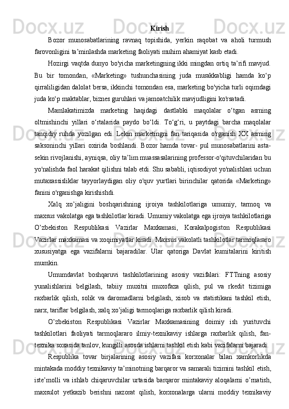 Kirish
Bozor   munosabatlarining   ravnaq   topishida,   yerkin   raqobat   va   aholi   turmush
farovonligini ta’minlashda marketing faoliyati muhim ahamiyat kasb etadi.
Hozirgi vaqtda dunyo bo'yicha marketingning ikki mingdan ortiq ta’rifi mavjud.
Bu   bir   tomondan,   «Marketing»   tushunchasining   juda   murakkabligi   hamda   ko‘p
qirraliligidan dalolat bersa, ikkinchi tomondan esa, marketing bo'yicha turli oqimdagi
juda ko‘p maktablar, biznes guruhlari va jamoatchilik mavjudligini ko'rsatadi.
Mamlakatimizda   marketing   haqidagi   dastlabki   maqolalar   o‘tgan   asrning
oltmishinchi   yillari   o‘rtalarida   paydo   bo‘ldi.   To‘g‘ri,   u   paytdagi   barcha   maqolalar
tanqidiy   ruhda   yozilgan   edi.   Lekin   marketingni   fan   tariqasida   o'rganish   XX   asrning
saksoninchi   yillari   oxirida   boshlandi.   Bozor   hamda   tovar-   pul   munosabatlarini   asta-
sekin rivojlanishi, ayniqsa, oliy ta’lim muassasalarining professor-o'qituvchilaridan bu
yo'nalishda faol harakat qilishni talab etdi. Shu sababli, iqtisodiyot yo'nalishlari uchun
mutaxassisliklar   tayyorlaydigan   oliy   o'quv   yurtlari   birinchilar   qatorida   «Marketing»
fanini o'rganishga kirishishdi.
Xalq   xo’jaligini   boshqarishning   ijroiya   tashkilotlariga   umumiy,   tarmoq   va
maxsus   vakolatga   ega   tashkilotlar   kiradi.   Umumiy   vakolatga   ega   ijroiya   tashkilotlariga
O’zbekiston   Respublikasi   Vazirlar   Maxkamasi,   Korakalpogiston   Respublikasi
Vazirlar   maxkamasi   va   xoqimiyatlar   kiradi.   Maxsus   vakolatli   tashkilotlar   tarmoqlararo
xususiyatga   ega   vazifalarni   bajaradilar.   Ular   qatoriga   Davlat   kumitalarini   kiritish
mumkin.
Umumdavlat   boshqaruvi   tashkilotlarining   asosiy   vazifalari:   FTTning   asosiy
yunalishlarini   belgilash,   tabiiy   muxitni   muxofaza   qilish,   pul   va   rkedit   tizimiga
raxbarlik   qilish,   solik   va   daromadlarni   belgilash,   xisob   va   statistikani   tashkil   etish,
narx,   tariflar   belgilash,   xalq   xo’jaligi   tarmoqlariga   raxbarlik   qilish   kiradi.
O’zbekiston   Respublikasi   Vazirlar   Maxkamasining   doimiy   ish   yurituvchi
tashkilotlari   faoliyati   tarmoqlararo   ilmiy-texnikaviy   ishlarga   raxbarlik   qilish,   fan-
texnika   soxasida   tanlov,   kungilli   asosda   ishlarni   tashkil   etish   kabi   vazifalarni   bajaradi.
Respublika   tovar   birjalarining   asosiy   vazifasi   korxonalar   bilan   xamkorlikda
mintakada moddiy texnikaviy ta’minotning barqaror va samarali tizimini tashkil   etish,
iste’molli   va   ishlab   chiqaruvchilar   urtasida   barqaror   mintakaviy   aloqalarni   o’rnatish,
maxsulot   yetkazib   berishni   nazorat   qilish,   korxonalarga   ularni   moddiy   texnikaviy 