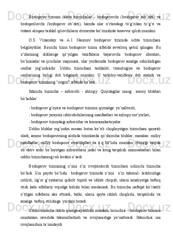 Boshqaruv   tizimini   ikkita   tizimchalar   –   boshqaruvchi   (boshqaruv   sub’ekti)   va
boshqariluvchi   (boshqaruv   ob’ekti),   hamda   ular   o’rtasidagi   to’g’ridan   to’g’ri   va
teskari aloqani tashkil qiluvchilarni elementar ko’rinishida tasavvur qilish mumkin.
O.S.   Vixanskiy   va   A.I.   Naumov   boshqaruv   tizimida   uchta   tizimchani
belgilaydilar.   Birinchi   tizim   boshqaruv   tizimi   sifatida   avvalroq   qabul   qilingan .   Bu
o’zlarining   oldilariga   qo’yilgan   vazifalarni   bajaruvchi   boshqaruv   idoralari,
bo’linmalar   va   ijrochilar   majmuasi,   ular   yordamida   boshqaruv   amalga   oshiriladigan
usullar   yig’indisidir.   Ushbu   tizimchani   tashkilot,   texnologiya   va   boshqaruv
usullarining   birligi   deb   belgilash   mumkin.   U   tarkibiy-vazifaviy   deb   ataladi   va
boshqaruv tizimining “negizi” sifatida bo’ladi.
Ikkinchi   tizimcha   –   axborotli   -   ahloqiy.   Quyidagilar   uning     asosiy   bloklari
bo’ladilar:
- boshqaruv g’oyasi va boshqaruv tizimini qiymat ga   yo’naltirish;
- boshqaruv jarayoni ishtirokchilarining manfaatlari va axloqiy me’yorlari;
- boshqaruv tizimidagi axborotlar va kommunikatsiyalar.
Ushbu   bloklar   yig’indisi   asosan   butun   ko’rib   chiqilayotgan   tizimchani   qamrab
oladi, ammo boshqaruvning alohida tizimlarida qo’shimcha bloklar, masalan:  milliy
manfaatlar,   milliy   boshqaruv   steorotiplari   va   x.q   bo’lishi   mumkin.   Hozirgi   vaqtda
ob’ektiv   sodir   bo’layotgan   axborotlarni   jadal   va   keng   tarqalish   munosabatlari   bilan
ushbu tizimchaning roli keskin o’sadi.
Boshqaruv   tizimining   o’zini   o’zi   rivojlantirish   tizimchasi   uchinchi   tizimcha
bo’ladi.   Uni   paydo   bo’lishi     boshqaruv   tizimida   o’zini     o’zi   takomil-   lashtirishga
intilish,   ilg’or   g’oyalarini   qidirib   topish   va   ishlab   chiqish,   ularni   amaliyotga   tadbiq
etish   kabi   sifatlarni   vujudga   kelishi   bilan   asoslanadi.   Bu   tizimcha   nafaqat   ko’rsatib
o’tilgan   sifatlarni   aks   ettiradi,   balki,   ularni   qayta   ishlab   chiqilishi,   tarqatilishi   va
amalga  tadbiq etilishiga  yordam beradi.
Ushbu tizimcha ikkita qismga ajratilishi mumkin, birinchisi – boshqaruv tizimini
muntazam   ravishda   takomillashish   va   rivojlanishga   yo’naltiradi.   Ikkinchisi   uni
rivojlanishini ta’minlaydi. 