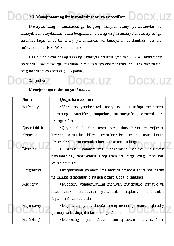 2.3. Menejmentning ilmiy yondashuvlari va tamoyillari
Menejmentning     samaradorligi   ko’proq   darajada   ilmiy   yondashuvlar   va
tamoyillardan foydalanish bilan belgalanadi. Hozirgi vaqtda amaliyotda menejmentga
nisbatan   faqat   ba’zi   bir   ilmiy   yondashuvlar   va   tamoyillar   qo’llaniladi.,   bu   uni
tushunishni “torligi” bilan izohlanadi.
Har bir ob’ekt n i boshqarishning nazariyasi va amaliyoti tahlili R.A.Fatxutdinov
bo’yicha  
  menejmentga   nisbatan   o’z   ilmiy   yondoshuvlarini   qo’llash   zarurligini
belgilashga imkon beradi. (2.1- jadval).
2.1 - jadval
Menejmentga nisbatan yondo shuvlar
Nomi  Qisqacha mazmuni
Ma’muriy 
Qayta ishlab 
chiqaruvchi
Dinamik
Integratsiyali
Miqdoriy 
Majmuaviy 
Marketingli   Ma’muriy   yondoshuvda   me’yoriy   hujjatlardagi   menejment
tizimining     vazifalari,   huquqlari,   majburiyatlari,   element-   lari
tartibga solinadi
 Qayta   ishlab   chiqaruvchi   yondoshuv   bozor   ehtiyojlarini
kamroq   xarajatlar   bilan   qanoatlantirish   uchun   tovar   ishlab
chiqarishni doimo qaytadan boshlashga mo’ljallangan
 Dinamik   yondoshuvda   boshqaruv   ob’ekti   dialektik
rivojlanishda,   sabab-natija   aloqalarida   va   birgalikdagi   tobelikda
ko’rib chiqiladi
 Integratsiyali   yondoshuvda   alohida   tizimchalar   va   boshqaruv
tizimining elementlar i  o’rtasida o’zaro aloqa  o’rnatiladi
 Miqdoriy   yondoshuvning   mohiyati   matematik,   statistik   va
muxandislik   hisoblashlar   yordamida   miqdoriy   baholashdan
foydalanishdan iboratdir
 Majmuaviy   yondoshuvda   menejmentning   texnik,   iqtisodiy
ijtimoiy va boshqa jihatlari hisobga olinadi
 Marketing   yondoshuv i   boshqaruvchi   tizimchalarni