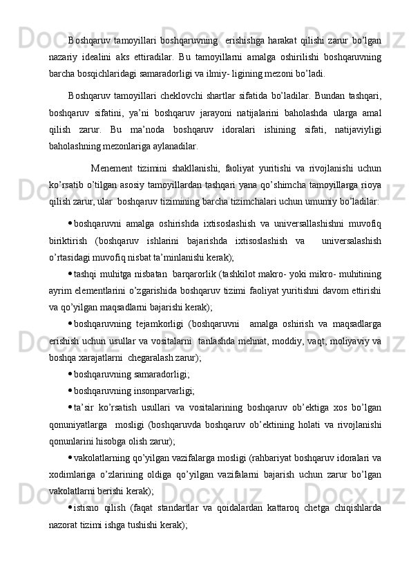 Boshqaruv   tamoyillari   boshqaruvning     erishishga   harakat   qilishi   zarur   bo’lgan
nazariy   idealini   aks   ettiradilar.   Bu   tamoyillarni   amalga   oshirilishi   boshqaruvning
barcha bosqichlaridagi samaradorligi va ilmiy- ligining mezoni bo’ladi. 
Boshqaruv   tamoyillari   cheklovchi   shartlar   sifatida   bo’ladilar.   Bundan   tashqari,
boshqaruv   sifatini,   ya’ni   boshqaruv   jarayoni   natijalarini   baholashda   ularga   amal
qilish   zarur.   Bu   ma’noda   boshqaruv   idoralari   ishining   sifati,   natijaviyligi
baholashning mezonlariga aylanadilar.
          Menement   tizimini   shakllanishi,   faoliyat   yuritishi   va   rivojlanishi   uchun
ko’rsatib  o’tilgan  asosiy  tamoyillardan  tashqari   yana  qo’shimcha   tamoyillarga  rioya
qilish zarur, ular  boshqaruv tizimining barcha tizimchalari uchun umumiy bo’ladilar:
 boshqaruvni   amalga   oshirishda   ixtisoslashish   va   universallashishni   muvofiq
biriktirish   (boshqaruv   ishlarini   bajarishda   ixtisoslashish   va     universalashish
o’rtasidagi muvofiq nisbat ta’minlanishi kerak);
 tashqi muhitga nisbatan   barqarorlik (tashkilot makro- yoki mikro- muhitining
ayrim elementlarini o’zgarishida boshqaruv tizimi faoliyat yuritishni  davom ettirishi
va qo’yilgan maqsadlarni bajarishi kerak);
 boshqaruvning   tejamkorligi   (boshqaruvni     amalga   oshirish   va   maqsadlarga
erishish uchun usullar va vositalarni   tanlashda mehnat, moddiy, vaqt, moliyaviy va
boshqa xarajatlarni  chegaralash zarur);
 boshqaruvning samaradorligi;
 boshqaruvning insonparvarligi;
 ta’sir   ko’rsatish   usullari   va   vositalarining   boshqaruv   ob’ektiga   xos   bo’lgan
qonuniyatlarga     mosligi   (boshqaruvda   boshqaruv   ob’ektining   holati   va   rivojlanishi
qonunlarini hisobga olish zarur);
 vakolatlarning qo’yilgan vazifalarga mosligi (rahbariyat boshqaruv idoralari va
xodimlariga   o’zlarining   oldiga   qo’yilgan   vazifalarni   bajarish   uchun   zarur   bo’lgan
vakolatlarni berishi kerak);
 istisno   qilish   (faqat   standartlar   va   qoidalardan   kattaroq   chetga   chiqishlarda
nazorat tizimi ishga tushishi kerak);