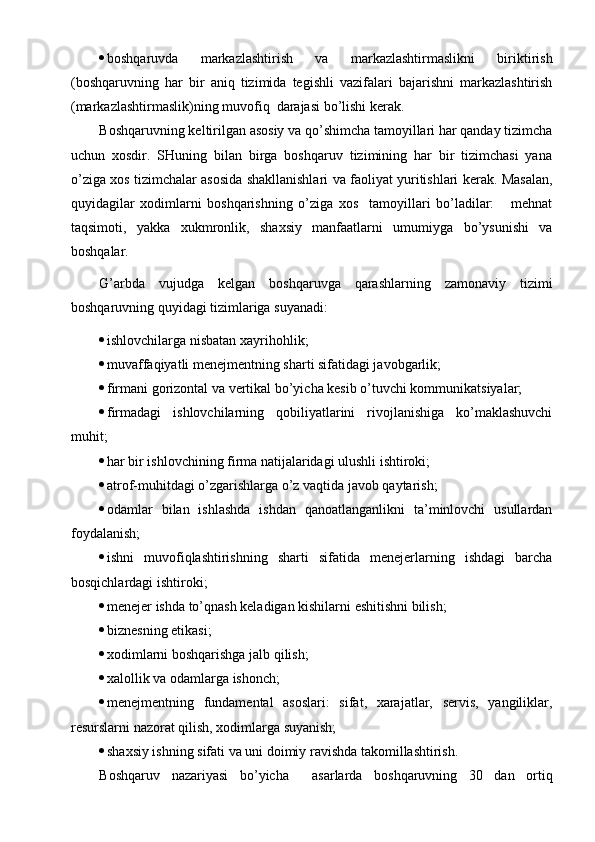  boshqaruvda   markazlashtirish   va   markazlashtirmaslikni   biriktirish
(boshqaruvning   har   bir   aniq   tizimida   tegishli   vazifalari   bajarishni   markazlashtirish
(markazlashtirmaslik)ning muvofiq  darajasi bo’lishi kerak.
Boshqaruvning keltirilgan asosiy va qo’shimcha tamoyillari har qanday tizimcha
uchun   xosdir.   SHuning   bilan   birga   boshqaruv   tizimining   har   bir   tizimchasi   yana
o’ziga xos tizimchalar asosida shakllanishlari va faoliyat yuritishlari kerak. Masalan,
quyidagilar   xodimlarni   boshqarishning   o’ziga   xos     tamoyillari   bo’ladilar:       mehnat
taqsimoti,   yakka   xukmronlik,   shaxsiy   manfaatlarni   umumiyga   bo’ysunishi   va
boshqalar. 
G’arbda   vujudga   kelgan   boshqaruvga   qarashlarning   zamonaviy   tizimi
boshqaruvning quyidagi tizimlariga suyanadi:
 ishlovchilarga nisbatan  xayrihohli k;
 muvaffaqiyatli menejmentning sharti sifatidagi javobgarlik;
 firmani gorizontal va vertikal bo’yicha kesib o’tuvchi kommunikatsiyalar;
 firmadagi   ishlovchilarning   qobiliyatlarini   rivojlanishiga   ko’maklashuvchi
muhit;
 har bir ishlovchining firma natijalaridagi ulushli ishtiroki;
 atrof-muhitdagi o’zgarishlarga o’z vaqtida javob qaytarish;
 odamlar   bilan   ishlashda   ishdan   qanoatlanganlikni   ta’minlovchi   usullardan
foydalanish;
 ishni   muvofiqlashtirishning   sharti   sifatida   menejerlarning   ishdagi   barcha
bosqichlardagi ishtiroki;
 menejer ishda to’qnash keladigan kishilarni eshitishni bilish;
 biznesning etikasi;
 xodimlarni boshqarishga jalb qilish;
 xalollik va odamlarga ishonch;
 menejmentning   fundamental   asoslari:   sifat,   xarajatlar,   servis,   yangiliklar,
resurslarni nazorat qilish, xodimlarga suyanish;
 shaxsiy ishning sifati va uni doimiy ravishda takomillashtirish.
Boshqaruv   nazariyasi   bo’yicha     asarlarda   boshqaruvning   30   dan   ortiq