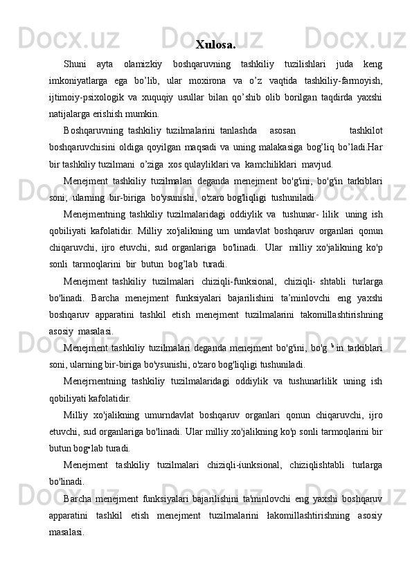 Xulosa.
Shuni   ayta   olamizkiy   boshqaruvning   tashkiliy   tuzilishlari   juda   keng
imkoniyatlarga   ega   bo’lib,   ular   moxirona   va   o’z   vaqtida   tashkiliy-farmoyish,
ijtimoiy-psixologik   va   xuquqiy   usullar   bilan   qo’shib   olib   borilgan   taqdirda   yaxshi
natijalarga erishish   mumkin.
Boshqaruvning   tashkiliy   tuzilmalarini   tanlashda asosan   tashkilot
boshqaruvchisini   oldiga   qoyilgan   maqsadi   va   uning   malakasiga   bog’liq   bo’ladi.Har
bir   tashkiliy   tuzilmani   o’ziga   xos   qulayliklari va   kamchiliklari   mavjud.
Menejment   tashkiliy   tuzilmalari   deganda   menejment   bo'g'ini,   bo'g'in   tarkiblari
soni,   ularning   bir-biriga   bo'ysunishi,   o'zaro   bog'liqligi   tushuniladi.
Menejmentning   tashkiliy   tuzilmalaridagi   oddiylik   va   tushunar-   lilik   uning   ish
qobiliyati   kafolatidir.   Milliy   xo'jalikning   um   umdavlat   boshqaruv   organlari   qonun
chiqaruvchi,   ijro   etuvchi,   sud   organlariga   bo'linadi.   Ular   milliy   xo'jalikning   ko'p
sonli   tarmoqlarini   bir   butun   bog’lab   turadi. 
Menejment   tashkiliy   tuzilmalari   chiziqli-funksional,   chiziqli-   shtabli   turlarga
bo'linadi.   Barcha   menejment   funksiyalari   bajarilishini   ta’minlovchi   eng   yaxshi
boshqaruv   apparatini   tashkil   etish   menejment   tuzilmalarini   takomillashtirishning
asosiy   masalasi.
Menejment   tashkiliy   tuzilmalari   deganda   menejment   bo'g'ini,   bo'g   b  
in   tarkiblari
soni, ularning bir-biriga bo'ysunishi, o'zaro bog'liqligi tushuniladi.
Menejrnentning   tashkiliy   tuzilmalaridagi   oddiylik   va   tushunarlilik   uning   ish
qobiliyati kafolatidir.
Milliy   xo'jalikning   umurndavlat   boshqaruv   organlari   qonun   chiqaruvchi,   ijro
etuvchi, sud organlariga bo'linadi.  Ular milliy xo'jalikning ko'p sonli tarmoqlarini bir
butun bog•lab turadi.
Menejment   tashkiliy   tuzilmalari   chiziqli-íunksional,   chiziqlishtabli   turlarga
bo'linadi.
Barcha   menejment   funksiyalari   bajarilishini   ta'minlovchi   eng   yaxshi   boshqaruv
apparatini   tashkil   etish   menejment   tuzilrnalarini   łakomillashtirishning   asosiy
masalasi.