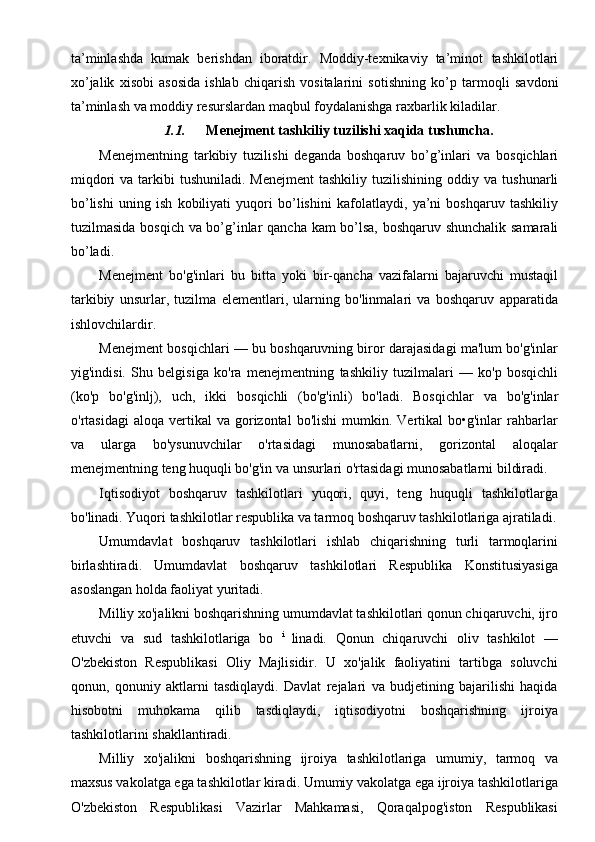 ta’minlashda   kumak   berishdan   iboratdir.   Moddiy-texnikaviy   ta’minot   tashkilotlari
xo’jalik   xisobi   asosida   ishlab   chiqarish   vositalarini   sotishning   ko’p   tarmoqli   savdoni
ta’minlash   va   moddiy   resurslardan   maqbul   foydalanishga   raxbarlik kiladilar.
1.1. Menejment   tashkiliy   tuzilishi   xaqida   tushuncha.
Menejmentning   tarkibiy   tuzilishi   deganda   boshqaruv   bo’g’inlari   va   bosqichlari
miqdori  va tarkibi  tushuniladi. Menejment  tashkiliy tuzilishining oddiy   va   tushunarli
bo’lishi   uning   ish   kobiliyati   yuqori   bo’lishini   kafolatlaydi,   ya’ni   boshqaruv   tashkiliy
tuzilmasida   bosqich   va   bo’g’inlar   qancha   kam   bo’lsa,   boshqaruv shunchalik   samarali
bo’ladi.
Menejment   bo'g'inlari   bu   bitta   yoki   bir-qancha   vazifalarni   bajaruvchi   mustaqil
tarkibiy   unsurlar,   tuzilma   elementlari,   ularning   bo'linmalari   va   boshqaruv   apparatida
ishlovchilardir.
Menejment bosqichlari   — bu boshqaruvning biror darajasidagi ma'lum bo'g'inlar
yig'indisi.   Shu   belgisiga   ko'ra   menejmentning   tashkiliy   tuzilmalari   —   ko'p   bosqichli
(ko'p   bo'g'inlj),   uch,   ikki   bosqichli   (bo'g'inli)   bo'ladi.   Bosqichlar   va   bo'g'inlar
o'rtasidagi  aloqa  vertikal  va  gorizontal   bo'lishi  mumkin.  Vertikal   bo•g'inlar   rahbarlar
va   ularga   bo'ysunuvchilar   o'rtasidagi   munosabatlarni,   gorizontal   aloqalar
menejmentning teng huquqli bo'g'in va unsurlari o'rtasidagi munosabatlarni bildiradi.
Iqtisodiyot   boshqaruv   tashkilotlari   yuqori,   quyi,   teng   huquqli   tashkilotlarga
bo'linadi. Yuqori tashkilotlar respublika va tarmoq boshqaruv tashkilotlariga ajratiladi.
Umumdavlat   boshqaruv   tashkilotlari   ishlab   chiqarishning   turli   tarmoqlarini
birlashtiradi.   Umumdavlat   boshqaruv   tashkilotlari   Respublika   Konstitusiyasiga
asoslangan holda faoliyat yuritadi.
Milliy xo'jalikni boshqarishning umumdavlat tashkilotlari qonun chiqaruvchi, ijro
etuvchi   va   sud   tashkilotlariga   bo   i  
linadi.   Qonun   chiqaruvchi   oliv   tashkilot   —
O'zbekiston   Respublikasi   Oliy   Majlisidir.   U   xo'jalik   faoliyatini   tartibga   soluvchi
qonun,   qonuniy   aktlarni   tasdiqlaydi.   Davlat   rejalari   va   budjetining   bajarilishi   haqida
hisobotni   muhokama   qilib   tasdiqlaydi,   iqtisodiyotni   boshqarishning   ijroiya
tashkilotlarini shakllantiradi.
Milliy   xo'jalikni   boshqarishning   ijroiya   tashkilotlariga   umumiy,   tarmoq   va
maxsus vakolatga ega tashkilotlar kiradi. Umumiy vakolatga ega ijroiya tashkilotlariga
O'zbekiston   Respublikasi   Vazirlar   Mahkamasi,   Qoraqalpog'iston   Respublikasi
