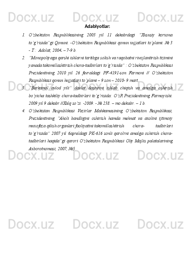 Adabiyotlar:
1. О‘zbekiston   Respublikasining   2003   yil   11   dekabrdagi   “Xususiy   korxona
tо‘g‘risida”gi Qonuni. -О‘zbekiston Respublikasi qonun xujjatlari tо‘plami. № 3
-   T.:   Adolat,   2004 .   –   7-9   b.
2. “Monopoliyaga   qarshi   ishlarni   tartibga   solish   va   raqobatni   rivojlantirish   tizimini
yanada takomillashtirish chora-tadbirlari tо‘g‘risida” : О‘zbekiston   Respublikasi
Prezidentining   2010   yil   26   fevraldagi   PF-4191-son   Farmoni   //   О‘zbekiston
Respublikasi   qonun   hujjatlari   tо‘plami   –   9   son   –   2010-   9   mart.
3. “Barkamol   avlod   yili”   davlat   dasturini   ishlab   chiqish   va   amalga   oshirish
bо‘yicha tashkiliy chora-tadbirlari  tо‘g‘risida: О‘zR Prezidentining Farmoyishi.
2009 yil 9   dekabr   //Xalq   sо‘zi.   -2009.   -   №   238.   –   mo   dekabr.   – 1   b.
4. О‘zbekistan   Respublikasi   Vazirlar   Mahkamasining   О‘zbekiston   Respublikasi,
Prezidentining   “Aholi   bandligini   oshirish   hamda   mehnat   va   axolini   ijtimoiy
muxofaza   qilish   organlari   faoliyatini   takomillashtirish chora-   tadbirlari
tо‘g‘risida”   2007   yil   6apreldagi   PK-616   sonli   qarolrni   amalga   oshirish   chora-
tadbirlari   haqida”gi   qarori   О‘zbekiston   Respublikasi   Oliy   Majlis   palatalarining
Axborotnomasi,   2007,   №5