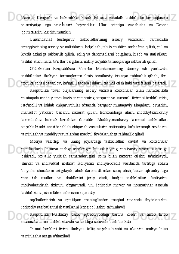 Vazirlar   Kengashi   va   hokimliklar   kiradi.   Maxsus   vakolatli   tashkilotlar   tarmoqlararo
xususiyatga   ega   vaziÎalarni   bajaradilar.   Ular   qatoriga   vazirliklar   va   Davlat
qo'mitalarini kiritish mumkin.
Umumdavlat   boshqaruv   tashkilotlarining   asosiy   vazifalari:   fantexnika
taraqqiyotining asosiy yo'nalishlarini belgilash, tabiiy muhitni muhofaza qilish, pul va
kredit  tizimiga  rahbarlik  qilish,   soliq  va  daromadlarni   belgilash,  hisob   va  statistikani
tashkil etish, narx, ta'riflar belgilash, milliy xo'jalik tarmoqlariga rahbarlik qilish.
O'zbekiston   Respublikasi   Vazirlar   Mahkamasining   doimiy   ish   yurituvchi
tashkilotlari   faoliyati   tarmoqlararo   ilmiy-texnikaviy   ishlarga   rahbarlik   qilish,   fan-
texnika sohasida tanlov, ko'ngilli asosda ishlarni tashkil etish kabi vazifalarni bajaradi.
Respublika   tovar   birjalarining   asosiy   vazifasi   korxonalar   bilan   hamkorlikda
mintaqada moddiy-texnikaviy ta'minotning barqaror va samarali tizimini tashkil etish,
iste'molli   va   ishlab   chiqaruvchilar   o'rtasida   barqaror   mintaqaviy   aloqalarni   o'rnatish,
mahsulot   yetkazib   berishni   nazorat   qilish,   korxonalarga   ularni   moddiytexnikaviy
ta'minlashda   ko'mak   berishdan   iboratdir.   Moddiytexnikaviy   ta'minot   tashkilotlari
xo'jalik hisobi asosida ishlab chiqarish vositalarini sotishning ko'p tarmoqli savdosini
ta'minlash va moddiy resurslardan maqbul foydalanishga rahbarlik qiladi.
Moliya   vazirligi   va   uning   joylardagi   tashkilotlari   davlat   va   korxonalar
manfaatlarini   himoya   etishga   asoslangan   butunlay   yangi   moliyaviy   siyosatni   amalga
oshiradi,   xo'jalik   yuritish   samaradorligini   so'm   bilan   nazorat   etishni   ta'minlaydi,
shirkat   va   individual   mehnat   Îaoliyatini   moliya-kredit   vositasida   tartibga   solish
bo'yicha   choralarni   belgilaydi,   aholi   daromadlaridan   soliq   olish,   bozor   iqtisodiyotiga
mos   ish   usullari   va   shakllarini   joriy   etadi,   budjet   tashkilotlari   faoliyatini
moliyalashtirish   tizimini   o'zgartiradi,   uni   iqtisodiy   me'yor   va   normativlar   asosida
tashkil etadi, ish sifatini oshirishni iqtisodiy
rag'batlantirish   va   ajratilgan   mablag'lardan   maqbul   ravishda   foydalanishni
iqtisodiy rag'batlantirish usullarini keng qo'llashni ta'minlaydi.
Respublika   Markaziy   banki   iqtisodiyotdagi   barcha   kredit   va   hisob   kitob
munosabatlarini tashkil etuvchi va tartibga soluvchi bosh bankdir.
Tijorat   banklari   tizimi   faoliyati   to'liq   xo'jalik   hisobi   va   o'zo'zini   moliya   bilan
ta'minlash asosiga o'tkaziladi.