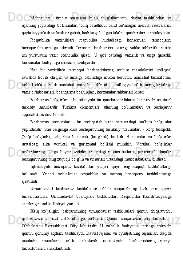 Mehnat   va   ijtimoiy   masalalar   bilan   shug'ullanuvchi   davlat   tashkilotlari   va
u]arning   joylardagi   bo'linmalari   to'liq   bandlikni,   band   bo'lmagan   mehnat   resurslarini
qayta tayyorlash va kasb o'rgatish, kadrlarga bo'lgan talabni qondirishni ta'minlaydilar.
Respublika   vazirliklari   respublika   hududidagi   konsernlar,   tarmoqlarni
boshqarishni   amalga  oshiradi. Tarmoqni   boshqarish  tizimiga yakka  rahbarlik asosida
ish   yurituvchi   vazir   boshchilik   qiladi.   U   qo'l   ostidagi   vazirlik   va   unga   qarashli
korxonalar faoliyatiga shaxsan javobgardir.
Har   bir   vazirlikda   tarmoqni   boshqarishning   muhim   masalalarini   kollegial
ravishda   ko'rib   chiqish   va   amalga   oshirishga   imkon   beruvchi   maslahat   tashkilotlari
tashkil   etiladi.   Bosh   maslahat   beruvchi   tashkilot   —   kollegiya   bo'lib,   uning   tarkibiga
vazir o'rinbosarlari, boshqarma boshliqlari, korxonalar rahbarlari kiradi.
Boshqaruv   bo’g’inlari   -   bu   bitta   yoki   bir-qancha   vazifalarni   bajaruvchi   mustaqil
tarkibiy   unsurlardir.   Tuzilma   elementlari,   ularning   bo’linmalari   va   boshqaruv
apparatida   ishlovchilardir.
Boshqaruv   bosqichlari   -   bu   boshqarish   biror   darajasidagi   ma’lum   bo’g’inlar
yigindisidir.   Shu   belgisiga   kura   boshqaruvning   tashkiliy   tuzilmalari   -   ko’p   bosqichli
(ko’p   bo’g’inli),   uch,   ikki   bosqichli   (bo’g’inli)   bo’ladi.   Bosqichlar   va   bo’g’inlar
urtasidagi   alka   vertikal   va   gorizontal   bo’lishi   mumkin.   Vertikal   bo’g’inlar
raxbarlarning   ularga   buysunuvchilar   urtasidagi   munosabatlarni,   gorizontal   aloqalar
boshqaruvning teng xuquqli bo’g’in va unsurlari urtasidagi   munosabatlarni bildiradi.
Iqtisodiyotn   boshqaruv   tashkilotlari   yuqori,   quyi,   teng   xuquqli   tashkilotlarga
bo’linadi.   Yuqori   tashkilotlar   respublika   va   tarmoq   boshqaruv   tashkilotlariga
ajratiladi.
Umumdavlat   boshqaruv   tashkilotlari   ishlab   chiqarishning   turli   tarmoqlarini
birlashtiradilar.   Umumdavlat   boshqaruv   tashkilotlari   Respublika   Konstitusiyasiga
asoslangan   xolda faoliyat   yuritadi.
Xalq   xo’jaligini   bshqarishning   umumdavlat   tashkilotlari   qonun   chiqaruvchi,
ijro   etuvchi   va   sud   tashkilotlariga   bo’linadi.   Qonun   chiqaruvchi   oliy   tashkilot   -
O’zbekiston   Respublikasi   Oliy   Majlisidir.   U   xo’jalik   faoliyatini   tartibga   soluvchi
qonun,   qonuniy   aqtlarni   tasdiklaydi.   Davlat   rejalari   va   byudjetining   bajarilishi   xaqida
xisobotni   muxokama   qilib   tasdiklaydi,   iqtisodiyotni   boshqarishning   ijroiya
tashkilotlarini shakllantiradi. 