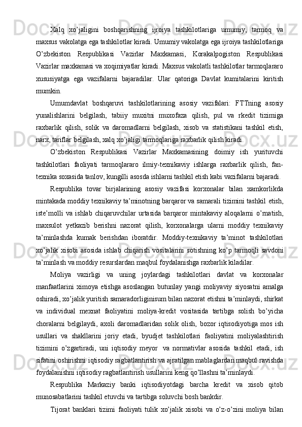 Xalq   xo’jaligini   boshqarishning   ijroiya   tashkilotlariga   umumiy,   tarmoq   va
maxsus   vakolatga   ega   tashkilotlar   kiradi.   Umumiy   vakolatga   ega   ijroiya   tashkilotlariga
O’zbekiston   Respublikasi   Vazirlar   Maxkamasi,   Korakalpogiston   Respublikasi
Vazirlar   maxkamasi   va   xoqimiyatlar   kiradi.   Maxsus   vakolatli   tashkilotlar   tarmoqlararo
xususiyatga   ega   vazifalarni   bajaradilar.   Ular   qatoriga   Davlat   kumitalarini   kiritish
mumkin.
Umumdavlat   boshqaruvi   tashkilotlarining   asosiy   vazifalari:   FTTning   asosiy
yunalishlarini   belgilash,   tabiiy   muxitni   muxofaza   qilish,   pul   va   rkedit   tizimiga
raxbarlik   qilish,   solik   va   daromadlarni   belgilash,   xisob   va   statistikani   tashkil   etish,
narx,   tariflar   belgilash,   xalq   xo’jaligi   tarmoqlariga   raxbarlik   qilish   kiradi.
O’zbekiston   Respublikasi   Vazirlar   Maxkamasining   doimiy   ish   yurituvchi
tashkilotlari   faoliyati   tarmoqlararo   ilmiy-texnikaviy   ishlarga   raxbarlik   qilish,   fan-
texnika   soxasida   tanlov,   kungilli   asosda   ishlarni   tashkil   etish   kabi   vazifalarni   bajaradi.
Respublika   tovar   birjalarining   asosiy   vazifasi   korxonalar   bilan   xamkorlikda
mintakada moddiy texnikaviy ta’minotning barqaror va samarali tizimini tashkil   etish,
iste’molli   va   ishlab   chiqaruvchilar   urtasida   barqaror   mintakaviy   aloqalarni   o’rnatish,
maxsulot   yetkazib   berishni   nazorat   qilish,   korxonalarga   ularni   moddiy   texnikaviy
ta’minlashda   kumak   berishdan   iboratdir.   Moddiy-texnikaviy   ta’minot   tashkilotlari
xo’jalik   xisobi   asosida   ishlab   chiqarish   vositalarini   sotishning   ko’p   tarmoqli   savdoni
ta’minlash   va   moddiy   resurslardan   maqbul   foydalanishga   raxbarlik kiladilar.
Moliya   vazirligi   va   uning   joylardagi   tashkilotlari   davlat   va   korxonalar
manfaatlarini   ximoya   etishga   asoslangan   butunlay   yangi   moliyaviy   siyosatni   amalga
oshiradi,   xo’jalik   yuritish   samaradorliginisum   bilan   nazorat   etishni   ta’minlaydi,   shirkat
va   individual   mexnat   faoliyatini   moliya-kredit   vositasida   tartibga   solish   bo’yicha
choralarni   belgilaydi,   axoli   daromadlaridan   solik   olish,   bozor   iqtisodiyotiga   mos   ish
usullari   va   shakllarini   joriy   etadi,   byudjet   tashkilotlari   faoliyatini   moliyalashtirish
tizimini   o’zgartiradi,   uni   iqtisodiy   meyor   va   normativlar   asosida   tashkil   etadi,   ish
sifatini   oshirishni   iqtisodiy   ragbatlantirish   va ajratilgan   mablaglardan   maqbul   ravishda
foydalanishni iqtisodiy ragbatlantirish   usullarini   keng   qo’llashni   ta’minlaydi.
Respublika   Markaziy   banki   iqtisodiyotdagi   barcha   kredit   va   xisob   qitob
munosabatlarini   tashkil etuvchi   va   tartibga   soluvchi   bosh bankdir.
Tijorat   banklari   tizimi   faoliyati   tulik   xo’jalik   xisobi   va   o’z-o’zini   moliya   bilan 